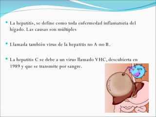 La hepatitis, se define como toda enfermedad inflamatoria del hígado. Las causas son múltiples Llamada también virus de la hepatitis no A-no B. La hepatitis C se debe a un virus llamado VHC, descubierta en 1989 y que se transmite por sangre . 