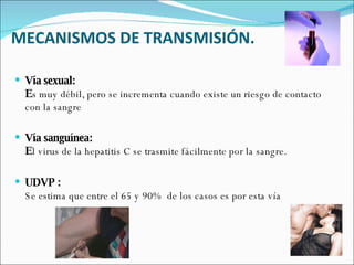 MECANISMOS DE TRANSMISIÓN. Vía sexual: E s muy débil, pero se incrementa cuando existe un riesgo de contacto con la sangre Vía sanguínea: E l virus de la hepatitis C se trasmite fácilmente por la sangre.  UDVP : Se estima que entre el 65 y 90%  de los casos es por esta vía  
