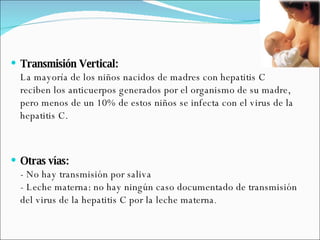 Transmisión Vertical: La mayoría de los niños nacidos de madres con hepatitis C reciben los anticuerpos generados por el organismo de su madre, pero menos de un 10% de estos niños se infecta con el virus de la hepatitis C.  Otras vías: - No hay transmisión por saliva - Leche materna: no hay ningún caso documentado de transmisión del virus de la hepatitis C por la leche materna .  