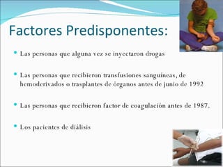 Factores Predisponentes: Las personas que alguna vez se inyectaron drogas Las personas que recibieron transfusiones sanguíneas, de hemoderivados o trasplantes de órganos antes de junio de 1992 Las personas que recibieron factor de coagulación antes de 1987.  Los pacientes de diálisis 