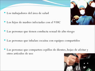 Los trabajadores del área de salud Los hijos de madres infectadas con el VHC Las personas que tienen conducta sexual de alto riesgo Las personas que inhalan cocaína con equipos compartidos Las personas que comparten cepillos de dientes, hojas de afeitar y otros artículos de uso 
