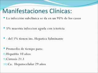 Manifestaciones Clínicas: La infección subclinica se da en un 95% de los casos 5% muestra infeccion aguda con ictericia - del 1% tienen ins. Hepatica fulminante Promedio de tiempo para: Hepatitis 10 años Cirrosis 21.1 Ca.  Hepatocelular 29 años 