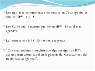 Los tipo  mas comúnmente encontrados en Ca anogenitales son los HPV 16 y 18 Los Ca de cuello uterino que tienen HPV- 18 es el mas agresivo La lesiones con HPV-30 tienden a regresas “ Con esto podemos concluir que algunos tipos de HPV desempeñan cierto papel en la génesis del Ca escamoso del tracto bajo anogenital”. 