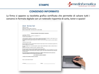 STAMPE
CONSENSO INFORMATO
La firma si appone su tavoletta grafica certificata che permette di salvare tutti i
consensi in formato digitale con un notevole risparmio di carta, toner e spazio!
 