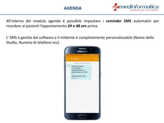 All’interno del modulo agenda è possibile impostare i reminder SMS automatici per
ricordare ai pazienti l’appuntamento 24 o 48 ore prima.
L’ SMS è gestito dal software e il mittente è completamente personalizzabile (Nome dello
Studio, Numero di telefono ecc).
AGENDA
 