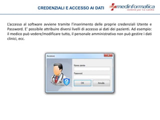 L’accesso al software avviene tramite l’inserimento delle proprie credenziali Utente e
Password. E’ possibile attribuire diversi livelli di accesso ai dati dei pazienti. Ad esempio:
il medico può vedere/modificare tutto, il personale amministrativo non può gestire i dati
clinici, ecc.
CREDENZIALI E ACCESSO AI DATI
 
