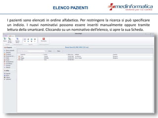 ELENCO PAZIENTI
I pazienti sono elencati in ordine alfabetico. Per restringere la ricerca si può specificare
un indizio. I nuovi nominativi possono essere inseriti manualmente oppure tramite
lettura della smartcard. Cliccando su un nominativo dell’elenco, si apre la sua Scheda.
 