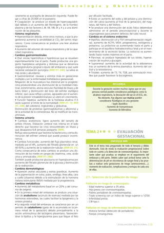 G i n e c o l o g í a
raramente se acompaña de desviación izquierda. Puede llegar a cifras de 20.000 en el puerperio.
• Coagulación: se produce un estado de hipercoagulabilidad debido a un aumento del fibrinógeno, de la tromboplastina y de los factores I, III, VII, VIII, IX y X y a una disminución de las plaquetas.
- Sistema respiratorio:
• Hiperventilación debida, entre otros motivos, a que la progesterona aumenta la sensibilidad al CO2 del centro respiratorio. Como consecuencia se produce una leve alcalosis
respiratoria.
• Aumento del volumen de reserva respiratorio y de la capacidad inspiratoria.
- Cambios gastrointestinales:
• Oral: encías hipertróficas e hiperémicas que se resuelven
espontáneamente tras el parto. Puede producirse una gingivitis hiperplásica sangrante y dolorosa que se denomina
angiogranuloma gingival o épulis del embarazo y que suele
necesitar extirpación quirúrgica (MIR 97, 240). La saliva es
más ácida y abundante.
• Gastrointestinal: náuseas y vómitos (más en gestaciones
múltiples y en la enfermedad trofoblástica gestacional).
Relajación de la musculatura lisa intestinal por la progesterona produciéndose una disminución de la motilidad intestinal, estreñimiento, atonía vesicular (facilidad de litiasis y de
barro biliar) y disminución del tono del esfínter esofágico
inferior, que causa reflujo y pirosis, agravados por el aumento de la presión intraabdominal por un útero en crecimiento.
• Función hepática: aumento de la fosfatasa alcalina (1.5
veces superior al límite de la normalidad) (MIR 01, 14; MIR
97, 248), del colesterol, triglicéridos y globulinas.
Disminución de proteínas (gammaglobulinas y albúmina) y
de la actividad de la colinesterasa. No se modifican las transaminasas.
- Sistema urinario:
• Cambios anatómicos: ligero aumento del tamaño de
ambos riñones. Dilatación ureteral más intensa en el lado
derecho que favorece las crisis renoureterales sin litiasis y
que desaparece 6-8 semanas postparto (MIR).
Reflujo vesicoureteral que favorece la bacteriuria y cierta disminución del esfínter ureteral que puede producir incontinencia.
• Cambios funcionales: aumento del flujo plasmático renal,
mediado por el HPL, aumento del filtrado glomerular en un
40-50% y aumento de la reabsorción tubular (MIR 00, 31).
Como consecuencia de estos cambios se produce una disminución de los niveles en sangre de creatinina, urea, ácido
úrico y aminoácidos (MIR 97, 248).
También puede producirse glucosuria sin hiperglucemia por
aumento del filtrado glomerular de la glucosa y disminución
de la reabsorción.
- Cambios dermatológicos:
• Aparecen arañas vasculares y estrías gravídicas. Aumento
de la pigmentación en vulva, pubis, ombligo, línea alba, cara
y cuello (cloasma) debido a la estimulación de la hormona
melano estimulante (MSH) mediada por la progesterona.
- Cambios metabólicos:
• Aumento del metabolismo basal en un 20% y del consumo de oxígeno.
• En la primera mitad del embarazo se produce una situación de anabolismo (acúmulo de reservas) mediada por las
hormonas esteroideas, las cuales facilitan la lipogénesis y la
síntesis proteíca.
• La segunda mitad del embarazo se caracteriza por ser un
período de catabolismo (gasto de lo acumulado en la primera mitad de la gestación) debido principalmente a la
acción antiinsulínica del lactógeno placentario, favoreciéndose la lipólisis y la hiperglucemia para que llegue al feto

y

O b s t e t r i c i a

por difusión facilitada.
• Existe un aumento del sodio y del potasio y una disminución del calcio (aumenta al final de la gestación), del magnesio, del hierro y del fósforo.
• Se produce una disminución del ácido fólico debiéndose
administrar en el período preconcepcional y durante la
organogénesis para prevenir defectos del tubo neural.
- Cambios en el sistema endocrino:
• Hipófisis: disminución LH y FSH (retroalimentación negativa), aumento de ACTH, MSH, progesterona, estrógenos y
prolactina. La prolactina va aumentando hasta el parto y
participa en el equilibrio hidroelectrolítico fetal y en el mantenimiento de la secreción láctea. La oxitocina va aumentando hasta niveles máximos en el parto.
• Páncreas: se produce hiperplasia de sus islotes, hipersecreción de insulina y glucagón.
• Suprarrenal: aumento de la actividad de la aldosterona
tras un aumento de la renina plasmática. Aumento del cortisol y la testosterona.
• Tiroides: aumento de T3, T4, TGB, por estimulación tiroidea que puede favorecer la bociogénesis.
RECUERDA
Durante la gestación existen muchos signos que en una
persona normal pueden considerarse patológicos como la
alcalosis respiratoria, la desviación del eje en el ECG, etc.
No obstante, hay algunos que nunca pueden
considerarse fisiológicos en una gestante:
- Soplo diastólico
- Aumento de transaminasas
- Aumento de bilirrubina

TEMA 2

EVALUACIÓN
GESTACIONAL
ENFOQUE MIR

Este es el tema más preguntado de todo el temario y debes
dominarlo. Está de moda la evaluación pregestacional (sobre
todo en cuanto a la detección de cromosomopatías). Es importante saber qué pruebas se emplean en el seguimiento del
embarazo y del parto. Debéis saber qué actitud tomar ante la
determinación de pH en microtomas de sangre fetal y las pruebas a realizar ante gestaciones de riesgo (amniocentesis....);
momento de realización, complicaciones y ventajas de cada una
de ellas.

2.1.- Selección de la población de riesgo
Población en riesgo de cromosopatía
-

Edad materna superior a 35 años.
Hijo previo con cromosomopatías.
Padres portadores de cromosomopatías.
Triple screening con un índice de riesgo superior a 1/250.
Infertilidad previa.
CIR tipo I.

Población en riesgo de enfermedades hereditarias
- Historia familiar (detección de portadores).
- Parejas consanguíneas.

] EVALUACIÓN GESTACIONAL [ 13

 