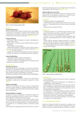 G i n e c o l o g í a

y

O b s t e t r i c i a

plastinas placentarias), por lo que se determinan los productos
de degradación del fibrinógeno (MIR 97F, 185).
Aborto habitual o recurrente
Tiene una frecuencia de aparición del 0.3%. Se define como la
aparición de 3 o más abortos consecutivos, o más de 5 cuando se han tenido embarazos a término entre ellos.

Diagnóstico

Figura 1. Feto de 14 semanas (aborto tardío).

Etiología
Causas embrionarias:
Son las más frecuentes, siendo el 50-60% de los casos debidos
a alteraciones cromosómicas: trisomías (más frecuente la del
cromosoma 16), monosomía X (45 X0, curiosamente se asocia
a edad materna más joven) y poliploidías (MIR 99F, 183).
Causas maternas:
- Infecciosas: TORCH (toxoplasma, rubéola, citomegalovirus,
herpes simple, sífilis).
- Hormonales: insuficiencia lútea, diabetes mellitus y patología tiroidea.
- Enfermedades crónicas graves.
- Alteraciones genitales: insuficiencia cérvico ístmica (que es
la causa más frecuente de aborto tardío de repetición) (MIR
99, 175), miomas, sinequias.
- Colagenosis: síndrome antifosfolipídico y lupus eritematoso
sistémico. Se relacionan con abortos precoces de repetición.

- Ecografía: determina la viabilidad fetal.
- Tacto bimanual: para verificar que la altura uterina corresponda con la esperada por fecha de última regla y estado del
cérvix.
- Descenso de los niveles de ß HCG.

Tratamiento
- Amenaza de aborto: se recomienda reposo absoluto y abstinencia de relaciones sexuales. En ocasiones se asocian gestagénos aunque no se ha comprobado su utilidad.
- Aborto en curso o incompleto: legrado evacuador bajo
anestesia y gammaglobulina anti-D si es Rh negativa la gestante.
- Aborto diferido: aspirado o legrado evacuador. Si la gestación es mayor de 12 semanas se induce el parto con prostaglandinas y posteriormente se realiza el legrado (MIR 98F,
44). También debe administrarse la gammaglobulina anti-D si
la mujer es Rh negativa.

Causas ambientales:
- Teratógenos (alcohol, tabaco, metotrexate...).
- Déficit de vitaminas (ácido fólico, vitamina A).
- Sustancias ergóticas o prostaglandínicas (misoprostol) que
producen contracciones uterinas.

Formas clínicas
Amenaza de aborto
Es la aparición de una metrorragia en la primera mitad de la
gestación acompañada de contracciones más o menos intensas. El cuello uterino está cerrado y el embrión o feto presenta
latido cardíaco positivo comprobado por ecografía.
La frecuencia es del 20-25%, de los cuales menos de la mitad abortan.
Aborto en curso (inevitable)
Es la presencia de contracciones uterinas con cuello uterino
modificado y producto de la concepción todavía en el útero
(MIR).
Aborto consumado
Consiste en la expulsión del huevo. Cesan las contracciones
uterinas y el dolor. Puede ser completo (expulsión total de restos) o incompleto (expulsión parcial de restos ovulares, quedan
restos intrauterinos).
Aborto diferido o retenido
Es aquel en el que se comprueba la muerte del embrión sin
producirse la expulsión del mismo, es decir, tiene un diagnóstico ecográfico. El cuello uterino está cerrado.
Para el diagnóstico encontramos los siguientes signos: ausencia de síntomas de embarazo, útero menor que amenorrea,
disminución del nivel de gonadotrofinas y definitivamente por
la ecografía (si no se detecta embrión se denomina huevo
huero).
Existe riesgo de coagulopatías (CID por liberación de trombo-

Figura 2. Legras cortantes para legrado uterino.

Complicaciones
- Hemorragia por persistencia de restos ovulares, coagulopatía o atonía uterina.
- Coagulación intravascular diseminada por liberación de
tromboplastina corial o placentaria.
- Aborto séptico: es el que cursa con fiebre de más de 38ºC,
dolor suprapúbico y expulsión de restos malolientes o purulentos. Los gérmenes implicados más frecuentemente son E.
coli, bacteroides y estreptococos.
Su tratamiento es el legrado inmediato asociado a antibióticos intravenosos. Si se detecta Clostridium welchii o la
paciente está en shock séptico se debe realizar histerectomía.
- Síndrome de Asherman: sinequias uterinas postlegrado.
- Perforación uterina secundaria al legrado. Es más frecuente
en multíparas y en abortos tardíos.

3.2.- Incompetencia cervical
Durante el segundo trimestre de gestación se produce una
dilatación indolora del cuello uterino con prolapso de las membranas, amniorrexis y expulsión del feto inmaduro. Se eviden] HEMORRAGIAS DEL PRIMER TRIMESTRE [ 19

 