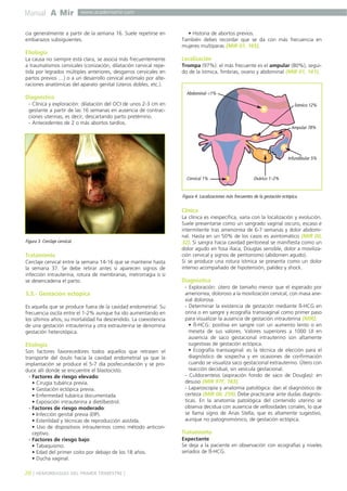Manual A Mir

www.academiamir.com

cia generalmente a partir de la semana 16. Suele repetirse en
embarazos subsiguientes.

• Historia de abortos previos.
También debes recordar que se da con más frecuencia en
mujeres multíparas (MIR 07, 165).

Etiología
La causa no siempre está clara, se asocia más frecuentemente
a traumatismos cervicales (conización, dilatación cervical repetida por legrados múltiples anteriores, desgarros cervicales en
partos previos …) o a un desarrollo cervical anómalo por alteraciones anatómicas del aparato genital (úteros dobles, etc.).

Diagnóstico

Localización
Trompa (97%): el más frecuente es el ampular (80%), seguido de la ístmica, fimbrias, ovario y abdominal (MIR 01, 161).

Abdominal <1%

- Clínica y exploración: dilatación del OCI de unos 2-3 cm en
gestante a partir de las 16 semanas en ausencia de contracciones uterinas, es decir, descartando parto pretémino.
- Antecedentes de 2 o más abortos tardíos.

Ístmico 12%

Ampular 78%

Infundibular 5%

Cervical 1%

Ovárico 1–2%

Figura 4. Localizaciones más frecuentes de la gestación ectópica.

Clínica

Figura 3. Cerclaje cervical.

Tratamiento
Cerclaje cervical entre la semana 14-16 que se mantiene hasta
la semana 37. Se debe retirar antes si aparecen signos de
infección intrauterina, rotura de membranas, metrorragia o si
se desencadena el parto.

3.3.- Gestación ectópica
Es aquella que se produce fuera de la cavidad endometrial. Su
frecuencia oscila entre el 1-2% aunque ha ido aumentando en
los últimos años; su mortalidad ha descendido. La coexistencia
de una gestación intrauterina y otra extrauterina se denomina
gestación heterotópica.

Etiología
Son factores favorecedores todos aquellos que retrasen el
transporte del óvulo hacia la cavidad endometrial ya que la
implantación se produce el 5-7 día posfecundación y se produce allí donde se encuentre el blastocisto.
- Factores de riesgo elevado:
• Cirugía tubárica previa.
• Gestación ectópica previa.
• Enfermedad tubárica documentada.
• Exposición intrauterina a dietilbestrol.
- Factores de riesgo moderado:
• Infección genital previa (EIP).
• Esterilidad y técnicas de reproducción asistida.
• Uso de dispositivos intrauterinos como método anticonceptivo.
- Factores de riesgo bajo:
• Tabaquismo.
• Edad del primer coito por debajo de los 18 años.
• Ducha vaginal.

20 ] HEMORRAGIAS DEL PRIMER TRIMESTRE [

La clínica es inespecífica, varía con la localización y evolución.
Suele presentarse como un sangrado vaginal oscuro, escaso e
intermitente tras amenorrea de 6-7 semanas y dolor abdominal. Hasta en un 50% de los casos es asintomático (MIR 00,
32). Si sangra hacia cavidad peritoneal se manifiesta como un
dolor agudo en fosa ilíaca, Douglas sensible, dolor a movilización cervical y signos de peritonismo (abdomen agudo).
Si se produce una rotura ístmica se presenta como un dolor
intenso acompañado de hipotensión, palidez y shock.

Diagnóstico
- Exploración: útero de tamaño menor que el esperado por
amenorrea, doloroso a la movilización cervical, con masa anexial dolorosa.
- Determinar la existencia de gestación mediante ß-HCG en
orina o en sangre y ecografía transvaginal como primer paso
para visualizar la ausencia de gestación intrauterina (MIR).
• ß-HCG: positiva en sangre con un aumento lento o en
meseta de sus valores. Valores superiores a 1000 UI en
ausencia de saco gestacional intrauterino son altamente
sugestivas de gestación ectópica.
• Ecografía transvaginal: es la técnica de elección para el
diagnóstico de sospecha y en ocasiones de confirmación
cuando se visualiza saco gestacional extrauterino. Útero con
reacción decidual, sin vesícula gestacional.
- Culdocentesis (aspiración fondo de saco de Douglas): en
desuso (MIR 97F, 183).
- Laparoscopía y anatomía patológica: dan el diagnóstico de
certeza (MIR 08, 259). Debe practicarse ante dudas diagnósticas. En la anatomía patológica del contenido uterino se
observa decidua con ausencia de vellosidades coriales, lo que
se llama signo de Arias Stella, que es altamente sugestivo,
aunque no patognomónico, de gestación ectópica.

Tratamiento
Expectante
Se deja a la paciente en observación con ecografías y niveles
seriados de ß-HCG.

 