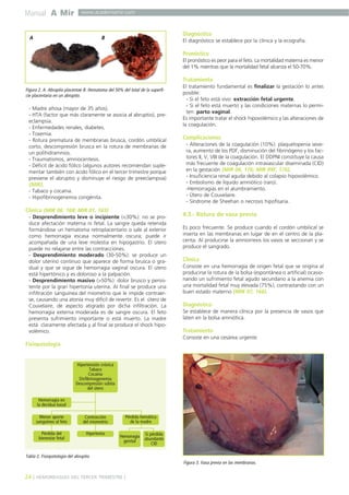 Manual A Mir

www.academiamir.com

A

Diagnóstico

B

El diagnóstico se establece por la clínica y la ecografía.

Pronóstico
El pronóstico es peor para el feto. La mortalidad materna es menor
del 1% mientras que la mortalidad fetal alcanza el 50-70%.

Tratamiento
Figura 2. A. Abruptio placentae B. Hematoma del 50% del total de la superficie placentaria en un abruptio.

- Madre añosa (mayor de 35 años).
- HTA (factor que más claramente se asocia aI abruptio), preeclampsia.
- Enfermedades renales, diabetes.
- Toxemia.
- Rotura prematura de membranas brusca, cordón umbilical
corto, descompresión brusca en la rotura de membranas de
un polihidramnios.
- Traumatismos, amniocentesis.
- Déficit de ácido fólico (algunos autores recomiendan suplementar también con ácido fólico en el tercer trimestre porque
previene el abruptio y disminuye el riesgo de preeclampsia)
(MIR).
- Tabaco y cocaína.
- Hipofibrinogenemia congénita.

Clínica (MIR 06, 168; MIR 01, 165)
- Desprendimiento leve o incipiente (<30%): no se produce afectación materna ni fetal. La sangre queda retenida
formándose un hematoma retroplacentario o sale al exterior
como hemorragia escasa normalmente oscura; puede ir
acompañada de una leve molestia en hipogastrio. El útero
puede no relajarse entre las contracciones.
- Desprendimiento moderado (30-50%): se produce un
dolor uterino continuo que aparece de forma brusca o gradual y que se sigue de hemorragia vaginal oscura. El útero
está hipertónico y es doloroso a la palpación.
- Desprendimiento masivo (>50%): dolor brusco y persistente por la gran hipertonía uterina. Al final se produce una
infiltración sanguínea del miometrio que le impide contraerse, causando una atonía muy difícil de revertir. Es el útero de
Couvelaire, de aspecto atigrado por dicha infiltración. La
hemorragia externa moderada es de sangre oscura. El feto
presenta sufrimiento importante o está muerto. La madre
está claramente afectada y al final se produce el shock hipovolémico.

El tratamiento fundamental es finalizar la gestación lo antes
posible:
- Si el feto está vivo: extracción fetal urgente.
- Si el feto está muerto y las condiciones maternas lo permiten: parto vaginal.
Es importante tratar el shock hipovolémico y las alteraciones de
la coagulación.

Complicaciones
- Alteraciones de la coagulación (10%): plaquetopenia severa, aumento de los PDF, disminución del fibrinógeno y los factores II, V, VIII de la coagulación. El DDPNI constituye la causa
más frecuente de coagulación intravascular diseminada (CID)
en la gestación (MIR 06, 176; MIR 99F, 176).
- Insuficiencia renal aguda debido al colapso hipovolémico.
- Embolismo de líquido amniótico (raro).
-Hemorragias en el alumbramiento.
- Útero de Couvelaire.
- Síndrome de Sheehan o necrosis hipofisaria.

4.3.- Rotura de vasa previa
Es poco frecuente. Se produce cuando el cordón umbilical se
inserta en las membranas en lugar de en el centro de la placenta. Al producirse la amniorrexis los vasos se seccionan y se
produce el sangrado.

Clínica
Consiste en una hemorragia de origen fetal que se origina al
producirse la rotura de la bolsa (espontánea o artificial) ocasionando un sufrimiento fetal agudo secundario a la anemia con
una mortalidad fetal muy elevada (75%), contrastando con un
buen estado materno (MIR 07, 166).

Diagnóstico
Se establece de manera clínica por la presencia de vasos que
laten en la bolsa amniótica.

Tratamiento
Consiste en una cesárea urgente.

Fisiopatología

Hipertensión crónica
Tabaco
Cocaína
Disfibrinogenemia
Descompresión súbita
del útero
Hemorragia en
la decidua basal
Menor aporte
sanguíneo al feto

Contracción
del miometrio

Pérdida del
bienestar fetal

Hipertonía

Pérdida hemática
de la madre
Hemorragia
genital

Si pérdida
abundante
CID

Tabla 2. Fisiopatología del abruptio.
Figura 3. Vasa previa en las membranas.

24 ] HEMORRAGIAS DEL TERCER TRIMESTRE [

 