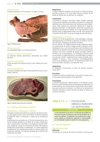 Manual A Mir

www.academiamir.com

Placenta increta
La placenta penetra en el miometrio. Sin llegar a serosa.

Diagnóstico
Se hace mediante ecografía, encontrando un índice de líquido
amniótico superior a 22. Este índice valora el tamaño de las
bolsas de líquido que se observan en ecografía.
Tratamiento
Lo primero es descartar anomalías fetales. Pueden realizarse
amniocentesis repetidas evacuadoras para evitar los riesgos del
polihidramnios (rotura prematura de membranas, parto pretérmino). Debe evitarse una evacuación rápida por el riesgo de
abruptio placentae. La indometacina disminuye la producción
de líquido amniótico por cambios en el flujo plasmático renal
del feto, pero no debe administrarse más allá de la semana 34
ni durante más de 48-72 horas por el riesgo de cierre del ductus.

Oligohidramnios (<500 ml)

Figura 2. Placenta increta.

Placenta percreta
Las vellosidades llegan a la serosa peritoneal.

Placenta accesoria o succenturiata
Se observan lóbulos placentarios adicionales que deben
extraerse.

Placentas extracoriales
Existe una parte de la placenta que no está rodeada por membranas.

Placenta membranácea
Se observa alrededor de todo el huevo pudiendo causar metrorragia o abortos.

Se da en el 1% de las gestaciones. Indica patología a cualquier
edad gestacional. Al final de la gestación se produce una disminución leve, fisiológica, de líquido amniótico.
Está en relación con malformaciones renales (agenesia, displasia, atresia renal, de uréter o vejiga) donde se produce menor
cantidad de orina, con roturas prematuras de membranas, con
retraso de crecimiento intrauterino (la insuficiencia placentaria
produce una menor cantidad de líquido amniótico desde el
amnios) y con la postmadurez. La hipoplasia pulmonar suele
ser secundaria al oligohidramnios y se puede llegar a producir
una secuencia Potter: oligohidramnios, facies arrugada, extremidades en flexión y otras anomalías músculoesqueléticas
junto con la hipoplasia pulmonar. El síndrome de Potter es la
secuencia Potter asociada a una agenesia renal.
Diagnóstico
Es ecográfico, encontramos el índice de líquido amniótico
menor del 5.
Pronóstico
Aumenta la morbimortalidad fetal. El pronóstico es peor cuanto más precozmente aparezca esta alteración.
Tratamiento
Es importante descartar malformaciones. Si se trata de un pretérmino y existe bienestar fetal el tratamiento es expectante. Se
puede practicar una amnioinfusión introduciendo suero fisiológico para aumentar el volumen. Si el feto ya ha alcanzado la
madurez necesaria o existen factores de riesgo se realiza una
inducción del parto.

TEMA 6

PATOLOGÍA
MÉDICA DURANTE
LA GESTACIÓN

Figura 3. Placenta normal vista por la cara fetal.

5.3.- Patología del líquido amniótico
Polihidramnios o hidramnios (>2000 ml)
El líquido amniótico procede de la exudación de plasma materno, del propio amnios y de la orina fetal. Se elimina mediante
la deglución fetal y la absorción a través de las membranas
fetales.
El polihidramnios se produce en el 3% de las gestaciones, siendo de etiología idiopática en el 60% de los casos. Puede aparecer cuando existen anomalías en la deglución (atresia esofágica, duodenal), exceso de orina fetal por déficit de hormona
antidiurética (anencefalia, encefalocele), en madres diabéticas
(posiblemente por hiperglucemia fetal con poliuria fetal) o en
la gestación gemelar, en el gemelo receptor de un síndrome de
transfusión feto-fetal.

26 ] PATOLOGÍA MÉDICA DURANTE LA GESTACIÓN [

ENFOQUE MIR
Lo más importante de este tema es el apartado que engloba las
infecciones durante el embarazo y que has de completar con el
manual de pediatría. El diagnóstico y la profilaxis de la colonización vaginal por estreptococo agalactiae es imprescindible.
Las enfermedades hepáticas también han sido preguntadas.

6.1.- Aparato digestivo
Hiperémesis gravídica
Definición
Se trata de una situación de vómitos intensos y continuos que

 