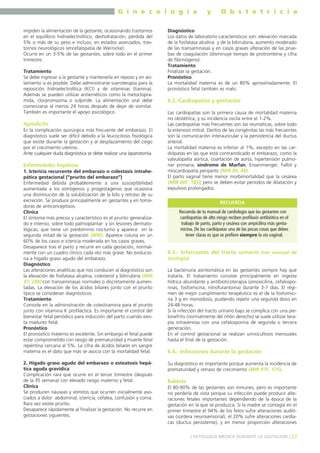 G i n e c o l o g í a
impiden la alimentación de la gestante, ocasionando trastornos
en el equilibrio hidroelectrolítico, deshidratación, pérdida del
5% o más de su peso e incluso, en estados avanzados, trastornos neurológicos (encefalopatía de Wernicke).
Ocurre en un 3-5% de las gestantes, sobre todo en el primer
trimestre.
Tratamiento
Se debe ingresar a la gestante y mantenerla en reposo y en aislamiento si es posible. Debe administrarse sueroterapia para la
reposición hidroelectrolítica (KCl) y de vitaminas (tiamina).
Además se pueden utilizar antieméticos como la metoclopramida, clorpromazina o sulpiride. La alimentación oral debe
comenzarse al menos 24 horas después de dejar de vomitar.
También es importante el apoyo psicológico.

Apendicitis
Es la complicación quirúrgica más frecuente del embarazo. El
diagnóstico suele ser difícil debido a la leucocitosis fisiológica
que existe durante la gestación y al desplazamiento del ciego
por el crecimiento uterino.
Ante cualquier duda diagnóstica se debe realizar una laparotomía.

Enfermedades hepáticas
1. Ictericia recurrente del embarazo o colestasis intrahepática gestacional (“prurito del embarazo”)
Enfermedad debida probablemente a una susceptibilidad
aumentada a los estrógenos y progestágenos que ocasiona
una disminución de la solubilización de la bilis y retraso de su
excreción. Se produce principalmente en gestantes y en tomadoras de anticonceptivos.
Clínica
El síntoma más precoz y característico es el prurito generalizado e intenso, sobre todo palmoplantar y sin lesiones dermatológicas, que tiene un predominio nocturno y aparece en la
segunda mitad de la gestación (MIR). Aparece coluria en un
60% de los casos e ictericia moderada en los casos graves.
Desaparece tras el parto y recurre en cada gestación, normalmente con un cuadro clínico cada vez más grave. No evoluciona a hígado graso agudo del embarazo.
Diagnóstico
Las alteraciones analíticas que nos conducen al diagnóstico son
la elevación de fosfatasa alcalina, colesterol y bilirrubina (MIR
97, 248) con transaminasas normales o discretamente aumentadas. La elevación de los ácidos biliares junto con el prurito
típico se consideran diagnósticos.
Tratamiento
Consiste en la administración de colestiramina para el prurito
junto con vitamina K profiláctica. Es importante el control del
bienestar fetal periódico para inducción del parto cuando exista madurez fetal.
Pronóstico
El pronóstico materno es excelente. Sin embargo el fetal puede
estar comprometido con riesgo de prematuridad y muerte fetal
repentina cercana al 5%. La cifra de ácidos biliares en sangre
materna es el dato que más se asocia con la mortalidad fetal.
2. Hígado graso agudo del embarazo o esteatosis hepática aguda gravídica
Complicación rara que ocurre en el tercer trimestre (después
de la 35 semana) con elevado riesgo materno y fetal.
Clínica
Se producen náuseas y vómitos que ocurren inicialmente asociados a dolor abdominal, ictericia, cefalea, confusión y coma.
Rara vez existe prurito.
Desaparece rápidamente al finalizar la gestación. No recurre en
gestaciones siguientes.

y

O b s t e t r i c i a

Diagnóstico
Los datos de laboratorio característicos son: elevación marcada
de la fosfatasa alcalina y de la bilirrubina, aumento moderado
de las transaminasas y en casos graves alteración de las pruebas de coagulación (disminuye tiempo de protrombina y cifra
de fibrinógeno).
Tratamiento
Finalizar la gestación.
Pronóstico
La mortalidad materna es de un 80% aproximadamente. El
pronóstico fetal también es malo.

6.2.-Cardiopatías y gestación
Las cardiopatías son la primera causa de mortalidad materna
no obstétrica, y su incidencia oscila entre el 1-2%.
Las cardiopatías más frecuentes son las reumáticas, sobre todo
la estenosis mitral. Dentro de las congénitas las más frecuentes
son la comunicación interauricular y la persistencia del ductus
arterial.
La mortalidad materna es inferior al 1%, excepto en las cardiópatas en las que está contraindicado el embarazo, como la
valvulopatía aórtica, coartación de aorta, hipertensión pulmonar primaria, síndrome de Marfan, Eissenmenger, Fallot y
miocardiopatía periparto (MIR 00, 44).
El parto vaginal tiene menor morbimortalidad que la cesárea
(MIR 00F, 185); pero se deben evitar períodos de dilatación y
expulsivo prolongados.
RECUERDA
Recuerda de tu manual de cardiología que las gestantes con
cardiopatías de alto riesgo reciben profilaxis antibiótica en el
trabajo de parto, parto y cesárea con ampicilina más gentamicina. De las cardiópatas una de las pocas cosas que debes
tener claras es que se prefiere siempre la vía vaginal.

6.3.- Infecciones del tracto urinario (ver manual de
Urología)
La bacteriuria asintomática en las gestantes siempre hay que
tratarla. El tratamiento consiste principalmente en ingesta
hídrica abundante y antibioticoterapia (amoxicilina, cefalosporinas, fosfomicina, nitrofurantoína) durante 3-7 días. El régimen de mejor cumplimiento terapéutico es el de la fosfomicina 3 g en monodosis, pudiendo repetir una segunda dosis en
24-48 horas.
Si la infección del tracto urinario bajo se complica con una pielonefritis (normalmente del riñón derecho) se suele utilizar terapia intravenosa con una cefalosporina de segunda o tercera
generación.
En el control gestacional se realizan urinocultivos mensuales
hasta el final de la gestación.

6.4.- Infecciones durante la gestación
Su diagnóstico es importante porque aumenta la incidencia de
prematuridad y retraso de crecimiento (MIR 97F, 175).

Rubéola
El 80-90% de las gestantes son inmunes, pero es importante
no perderla de vista porque su infección puede producir alteraciones fetales importantes dependiendo de la época de la
gestación en la que se produzca. Si la madre se contagia en el
primer trimestre el 94% de los fetos sufre alteraciones auditivas (sordera neurosensorial), el 20% sufre alteraciones cardíacas (ductus persistente), y en menor proporción alteraciones
] PATOLOGÍA MÉDICA DURANTE LA GESTACIÓN [ 27

 