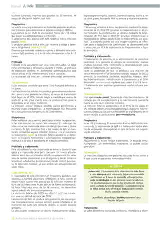 Manual A Mir

www.academiamir.com

oculares (catarata), mientras que pasadas las 20 semanas el
riesgo de afectación fetal es casi nulo.

hepatoesplenomegalia, anemia, trombocitopenia, ascitis y, en
los casos graves, hidropesía fetal no inmune y muerte intrauterina.

Diagnóstico
Se realiza screening sistemático en todas las gestantes en el primer trimestre para determinar el estado serológico, (ELISA).
La presencia de un título de anticuerpos menor de 1/16 indica
que existe susceptibilidad para la infección.
Si detectamos IgG positiva con IgM negativa indica infección
pasada (MIR).
Si la IgM es positiva indica infección reciente y obliga a determinar la IgM fetal (MIR 99, 172).
Diremos que no existe rubéola congénita si la madre tiene anticuerpos IgG positivos, o si en el niño desaparecen a los 6-12
meses.

Diagnóstico
El screening se realiza a todas las gestantes mediante la determinación de VLDR o RPR (pruebas no treponémicas) en el primer trimestre. La confirmación se obtiene mediante la determinación de FTA-Abs o MHA-TP (pruebas treponémicas) o
microscopía de campo oscuro si las no treponémicas son positivas. La ecografía puede dar una imagen sugestiva de infección, pero el diagnóstico de confirmación se obtiene mediante
la detección por PCR de la presencia de Treponema en el líquido amniótico.

Profilaxis
Consiste en la vacunación con virus vivos atenuados. Se debe
evitar el embarazo y la lactancia durante 3 meses. La profilaxis
de exposición consiste en administrar gammaglobulina que
sólo es eficaz en la primera semana tras el contacto.
La vacunación y la infección confieren inmunidad permanente.

Toxoplasmosis
Es un protozoo unicelular que tiene como huésped definitivo a
los gatos.
La infección en los adultos no produce generalmente enfermedad, pero si una gestante se infecta, el riesgo de transmisión
fetal llega casi al 50%, siendo mayor a medida que avanza la
gestación y más grave cuanto antes se produzca (más grave si
se contagia en el primer trimestre).
La infección precoz produce abortos, partos pretérminos y
muertes fetales intrauterinas. La manifestación más frecuente
de la toxoplasmosis congénita es la coriorretinitis.
Diagnóstico
Debe realizarse un screening serológico a todas las gestantes.
Si no son inmunes se repite cada trimestre. Es indicativo de
infección activa materna la detección de IgM positivas o títulos
crecientes de IgG, mientras que si los niveles de IgG se mantienen constantes sugiere infección crónica y no es necesario
su tratamiento (MIR). La infección fetal es posible si se detecta en la ecografía hidrocefalia o calcificaciones intraparenquimatosas o si se aísla el toxoplasma en el líquido amniótico.
Profilaxis y tratamiento
Para la profilaxis lo más importante es evitar el contacto con
gatos y la ingesta de carne poco cocinada. En cuanto al tratamiento, en el primer trimestre se utiliza espiramicina (no atraviesa la barrera placentaria) y en el segundo y tercer trimestre
se utilizan sulfadiacina, pirimetamina y ácido folínico para evitar la depresión medular, ya que ambos son antagonistas del
ácido fólico.

Sífilis (MIR 06, 165)
El responsable de esta infección es el Treponema pallidum, que
atraviesa la barrera placentaria infectando al feto, siendo el
riesgo mayor cuanto más precoz sea la infección materna. El
60% de las infecciones fetales cursan de forma asintomática;
los fetos infectados antes de las 18 semanas, no desarrollan
signos debido a la inmunocompetencia.
La afectación fetal es del 100% en sífilis 1aria o 2aria no tratada,
con una mortalidad asociada del 50%.
La infección del feto se produce principalmente por vía sanguínea (transplacentaria), aunque también puede infectarse en el
momento del parto por contacto directo, si existen lesiones
genitales.
La sífilis puede condicionar un aborto (habitualmente tardío),

28 ] PATOLOGÍA MÉDICA DURANTE LA GESTACIÓN [

Profilaxis y tratamiento
El tratamiento de elección es la administración de penicilina
parenteral. Si la gestante es alérgica se recomienda realizar
pruebas cutáneas para confirmarla y desensibilización para
posterior tratamiento con penicilina.
Existe la posibilidad de que se produzca una reacción de
Jarisch-Herxheimer en las gestantes tratadas después de las 20
semanas. Se manifiesta con fiebre, escalofríos, mialgias, cefalea, hiperventilación, vasodilatación e hipotensión y el 30%
desarrollan contracciones regulares que ceden a las 24 horas.
El tratamiento con aspirina y prednisona resulta útil para prevenirla.

Citomegalovirus
Es el agente más común causante de infección intrauterina. Se
contagia por vía transplacentaria y es más frecuente cuando la
madre se infecta en el primer trimestre.
La infección fetal es asintomática en el 95% de los casos. El
5% restante presenta hepatoesplenomegalia (síntoma más frecuente), petequias (causa más frecuente de trombopenia en el
recién nacido) y calcificaciones periventriculares.
Diagnóstico
No es útil el screening. El aumento en 4 veces del título de anticuerpos Ig G, la presencia de IgM o el hallazgo en tejidos afectos de inclusiones citomegálicas en ojos de buho son sugestivas de infección.
Profilaxis y tratamiento
Actualmente no existe ningún tratamiento. En caso de inmunodepresión con enfermedad importante se puede utilizar
ganciclovir.

Tuberculosis
La infección tuberculosa en gestantes cursa de forma similar a
la que ocurre en pacientes inmunodeprimidos.
RECUERDA
¡Atención! El tratamiento de la tuberculosis se debe llevar
a cabo siempre en el embarazo y la pauta recomendada
por Harrison es: 9 meses de isoniazida y rifampicina asociada a etambutol los dos primeros meses. Se debe evitar pirazinamida puesto que no hay estudios del fármaco
sobre su efecto durante la gestación. La estreptomicina no
se indica porque daña el VIII par). Esta pauta no contraindica la lactancia materna.
La profilaxis, sin embargo, puede posponerse hasta
después del parto.
Tratamiento
Se debe administrar isoniacida, piridoxina, rifampicina y etam-

 