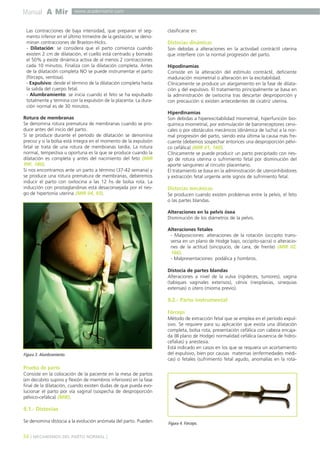 Manual A Mir

www.academiamir.com

Las contracciones de baja intensidad, que preparan el segmento inferior en el último trimestre de la gestación, se denominan contracciones de Braxton-Hicks.
- Dilatación: se considera que el parto comienza cuando
existen 2 cm de dilatación, el cuello está centrado y borrado
el 50% y existe dinámica activa de al menos 2 contracciones
cada 10 minutos. Finaliza con la dilatación completa. Antes
de la dilatación completa NO se puede instrumentar el parto
(fórceps, ventosa).
- Expulsivo: desde el término de la dilatación completa hasta
la salida del cuerpo fetal.
- Alumbramiento: se inicia cuando el feto se ha expulsado
totalmente y termina con la expulsión de la placenta. La duración normal es de 30 minutos.
Rotura de membranas
Se denomina rotura prematura de membranas cuando se produce antes del inicio del parto.
Si se produce durante el período de dilatación se denomina
precoz y si la bolsa está íntegra en el momento de la expulsión
fetal se trata de una rotura de membranas tardía. La rotura
normal, tempestiva u oportuna es la que se produce cuando la
dilatación es completa y antes del nacimiento del feto (MIR
99F, 180).
Si nos encontramos ante un parto a término (37-42 semana) y
se produce una rotura prematura de membranas, deberemos
inducir el parto con oxitocina a las 12 hs de bolsa rota. La
inducción con prostaglandinas está desaconsejada por el riesgo de hipertonía uterina (MIR 04, 93).

clasificarse en:

Distocias dinámicas
Son debidas a alteraciones en la actividad contráctil uterina
que interfiere con la normal progresión del parto.
Hipodinamias
Consiste en la alteración del estímulo contráctil, deficiente
maduración miometrial o alteración en la excitabilidad.
Clínicamente se produce un alargamiento en la fase de dilatación y del expulsivo. El tratamiento principalmente se basa en
la administración de oxitocina tras descartar desproporción y
con precaución si existen antecedentes de cicatriz uterina.
Hiperdinamias
Son debidas a hiperexcitabilidad miometrial, hiperfunción bioquímica miometrial, por estimulación de barorreceptores cervicales o por obstáculos mecánicos (dinámica de lucha) a la normal progresión del parto, siendo esta última la causa más frecuente (debemos sospechar entonces una desproporción pélvico cefálica) (MIR 01, 160).
Clínicamente se puede producir un parto precipitado con riesgo de rotura uterina o sufrimiento fetal por disminución del
aporte sanguíneo al circuito placentario.
El tratamiento se basa en la administración de uteroinhibidores
y extracción fetal urgente ante signos de sufrimiento fetal.

Distocias mecánicas
Se producen cuando existen problemas entre la pelvis, el feto
o las partes blandas.
Alteraciones en la pelvis ósea
Disminución de los diámetros de la pelvis.
Alteraciones fetales
- Malposiciones: alteraciones de la rotación (occipito transversa en un plano de Hodge bajo, occipito-sacra) o alteraciones de la actitud (sincipucio, de cara, de frente) (MIR 02,
166).
- Malpresentaciones: podálica y hombros.
Distocia de partes blandas
Alteraciones a nivel de la vulva (rigideces, tumores), vagina
(tabiques vaginales extensos), cérvix (neoplasias, sinequias
extensas) o útero (mioma previo).

9.2.- Parto instrumental
Fórceps

Figura 3. Alumbramiento.

Método de extracción fetal que se emplea en el período expulsivo. Se requiere para su aplicación que exista una dilatación
completa, bolsa rota, presentación cefálica con cabeza encajada (III plano de Hodge) normalidad cefálica (ausencia de hidrocefalias) y anestesia.
Está indicado en casos en los que se requiera un acortamiento
del expulsivo, bien por causas maternas (enfermedades médicas) o fetales (sufrimiento fetal agudo, anomalías en la rota-

Prueba de parto
Consiste en la colocación de la paciente en la mesa de partos
(en decúbito supino y flexión de miembros inferiores) en la fase
final de la dilatación, cuando existen dudas de que pueda evolucionar el parto por vía vaginal (sospecha de desproporción
pélvico-cefálica) (MIR).

9.1.- Distocias
Se denomina distocia a la evolución anómala del parto. Pueden

34 ] MECANISMOS DEL PARTO NORMAL [

Figura 4. Fórceps.

 