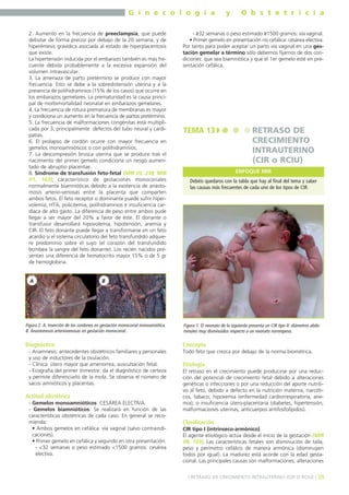 G i n e c o l o g í a
2. Aumento en la frecuencia de preeclampsia, que puede
debutar de forma precoz por debajo de la 20 semana, y de
hiperémesis gravídica asociada al estado de hiperplacentosis
que existe.
La hipertensión inducida por el embarazo también es más frecuente debida probablemente a la excesiva expansión del
volumen intravascular.
3. La amenaza de parto pretérmino se produce con mayor
frecuencia. Esto se debe a la sobredistensión uterina y a la
presencia de polihidramnios (15% de los casos) que ocurre en
los embarazos gemelares. La prematuridad es la causa principal de morbimortalidad neonatal en embarazos gemelares.
4. La frecuencia de rotura prematura de membranas es mayor
y condiciona un aumento en la frecuencia de partos pretérmino.
5. La frecuencia de malformaciones congénitas está multiplicada por 3, principalmente defectos del tubo neural y cardipatías.
6. El prolapso de cordón ocurre con mayor frecuencia en
gemelos monoamnióticos o con polihidramnios.
7. La descompresión brusca uterina que se produce tras el
nacimiento del primer gemelo condiciona un riesgo aumentado de abruptio placentae.
8. Síndrome de transfusión feto-fetal (MIR 03, 238; MIR
01, 163); característico de gestaciones monocoriales
normalmente biamnióticas debido a la existencia de anastomosis arterio-venosas entre la placenta que comparten
ambos fetos. El feto receptor o dominante puede sufrir hipervolemia, HTA, policitemia, polihidramnios e insuficiencia cardíaca de alto gasto. La diferencia de peso entre ambos pude
llegar a ser mayor del 20% a favor de éste. El donante o
transfusor desarrollará hipovolemia, hipotensión, anemia y
CIR. El feto donante puede llegar a transformarse en un feto
acardio si el sistema circulatorio del feto transfundido adquiere predominio sobre el suyo (el corazón del transfundido
bombea la sangre del feto donante). Los recién nacidos presentan una diferencia de hematocrito mayor 15% o de 5 gr
de hemoglobina.

A

y

O b s t e t r i c i a

- ≥32 semanas o peso estimado ≥1500 gramos: vía vaginal.
• Primer gemelo en presentación no cefálica: cesárea electiva.
Por tanto para poder aceptar un parto vía vaginal en una gestación gemelar a término sólo debemos fijarnos de dos condiciones: que sea biamniótica y que el 1er gemelo esté en presentación cefálica.

TEMA 13

RETRASO DE
CRECIMIENTO
INTRAUTERINO
(CIR o RCIU)
ENFOQUE MIR

Debéis quedaros con la tabla que hay al final del tema y saber
las causas más frecuentes de cada uno de los tipos de CIR.

B

Figura 2. A. Inserción de los cordones en gestación monocorial monoamiótica.
B. Anastomosis arteriovenosas en gestación monocorial.

Figura 1. El neonato de la izquierda presenta un CIR tipo II: diámetros abdominales muy disminuidos respecto a un neonato normopeso.

Diagnóstico

Concepto

- Anamnesis: antecedentes obstétricos familiares y personales
y uso de inductores de la ovulación.
- Clínica: útero mayor que amenorrea, auscultación fetal.
- Ecografía del primer trimestre: da el diagnóstico de certeza
y permite diferenciarlo de la mola. Se observa el número de
sacos amnióticos y placentas.

Actitud obstétrica
- Gemelos monoamnióticos: CESÁREA ELECTIVA.
- Gemelos biamnióticos: Se realizará en función de las
características obstétricas de cada caso. En general se recomienda:
• Ambos gemelos en cefálica: vía vaginal (salvo contraindicaciones).
• Primer gemelo en cefálica y segundo en otra presentación:
- <32 semanas o peso estimado <1500 gramos: cesárea
electiva.

Todo feto que crezca por debajo de la norma biométrica.

Etiología
El retraso en el crecimiento puede producirse por una reducción del potencial de crecimiento fetal debido a alteraciones
genéticas o infecciones o por una reducción del aporte nutritivo al feto, debido a defecto en la nutrición materna, narcóticos, tabaco; hipoxemia (enfermedad cardiorrespiratoria, anemia); o insuficiencia útero-placentaria (diabetes, hipertensión,
malformaciones uterinas, anticuerpos antifosfolípidos).

Clasificación
CIR tipo I (intrínseco-armónico)
El agente etiológico actúa desde el inicio de la gestación (MIR
98, 193). Las características fetales son disminución de talla,
peso y perímetro cefálico de manera armónica (disminuyen
todos por igual). La madurez está acorde con la edad gestacional. Las principales causas son malformaciones, alteraciones
] RETRASO DE CRECIMIENTO INTRAUTERINO (CIR O RCIU) [ 39

 