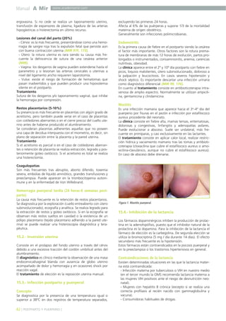 Manual A Mir

www.academiamir.com

ergovasina. Si no cede se realiza un taponamiento uterino,
transfusión de expansores de plasma, ligadura de las arterias
hipogástricas o histerectomía en último recurso.
Lesiones del canal del parto (20%)
- Cérvix: es la más frecuente, presentándose como una hemorragia de sangre roja tras la expulsión fetal que persiste aún
con buena contracción uterina (MIR 97F, 173).
- Útero: la rotura uterina es rara siendo su causa más frecuente la dehiscencia de sutura de una cesárea anterior
(MIR).
- Vagina: los desgarros de vagina pueden extenderse hasta el
parametrio y si lesionan las arterias cervicales o uterinas a
nivel del ligamento ancho requieren laparotomía.
- Vulva: existe el riesgo de formación de hematomas que
pasan inadvertidos y que pueden producir una hipovolemia
silente en el postparto.
Tratamiento
Sutura de los desgarros y/o taponamiento vaginal, que inhibe
la hemorragia por compresión.
Restos placentarios (5-10%)
Su presencia es más frecuente en placentas con algún grado de
acretismo, pero también puede verse en el caso de placentas
con cotiledones aberrantes o en el cierre precoz del cuello uterino antes de haberse producido el alumbramiento.
Se consideran placentas adherentes aquellas que no poseen
una capa de decidua interpuesta con el miometrio, es decir, sin
plano de separación entre la placenta y la pared uterina.
Tratamiento
Si el acretismo es parcial o en el caso de cotiledones aberrantes o retención de placenta se realiza extracción, legrado y posteriormente goteo oxitócico. Si el acretismo es total se realiza
una histerectomía.

excluyendo las primeras 24 horas.
Afecta al 6% de las puérperas y supone 1/3 de la mortalidad
materna de origen obstétrico.
Generalmente son infecciones polimicrobianas.

Endometritis
Es la primera causa de fiebre en el postparto siendo la cesárea
el factor más importante. Otros factores son la rotura prematura de membranas de más 12 horas de evolución, partos prolongados o instrumentados, corioamnionitis, anemia, carencias
nutritivas, obesidad.
La clínica aparece entre el 2º y 10º día postparto con fiebre en
picos, loquios malolientes, útero subinvolucionado, doloroso a
la palpación y leucocitosis. En casos severos hipotensión y
shock séptico. Es importante descartar una infección urinaria
como diagnóstico diferencial (MIR 99, 176).
En cuanto al tratamiento consiste en antibioticoterapia intravenosa de amplio espectro. Normalmente se utilizan ampicilina, gentamicina y clindamicina.

Mastitis
Es una infección mamaria que aparece hacia el 3er-4º día del
puerperio por fisuras en el pezón e infección por estafilococo
aureus procedente del neonato.
La clínica consiste en fiebre alta, mamas tensas, eritematosas,
dolorosas y congestivas, linfangitis y adenopatías axilares.
Puede evolucionar a absceso. Suele ser unilateral, más frecuente en primíparas, y casi exclusivamente en las lactantes.
El tratamiento consiste en aplicar calor local, realizar restricción hídrica y vaciamiento mamario tras las tomas y antibioticoterapia (cloxacilina que cubre el estafilococo aureus o amoxicilina-clavulánico, aunque no cubre el estafilococo aureus).
En caso de absceso debe drenarse.

Coagulopatías
Son más frecuentes tras abruptio, aborto diferido, toxemia
severa, embolias de líquido amniótico, grandes transfusiones y
preeclampsia. Puede aparecer en la trombocitopenia autoinmune y en la enfermedad de Von Willebrand.

Hemorragia puerperal tardía (24 horas-6 semanas postparto)
La causa más frecuente es la retención de restos placentarios.
Se diagnostica por la exploración (cuello entreabierto con útero
subinvolucionado), ecografía y analítica. Se realiza legrado para
la extracción de restos y goteo oxitócico. Si en la ecografía se
observan más restos sueltos en cavidad o la existencia de un
pólipo placentario (tejido placentario adherido a la pared uterina) se puede realizar una histeroscopía diagnóstica y terapéutica.

15.2.- Inversión uterina
Consiste en el prolapso del fondo uterino a través del cérvix
debido a una excesiva tracción del cordón umbilical antes del
alumbramiento.
El diagnóstico es clínico mediante la observación de una masa
endocervical/vaginal blanda con ausencia de globo uterino
acompañado de dolor y hemorragia y en ocasiones shock por
reacción vagal.
El tratamiento de elección es la reposición uterina manual.

15.3.- Infección postparto y puerperal
Concepto
Se diagnostica por la presencia de una temperatura igual o
superior a 38ºC en dos registros de temperatura separados,

42 ] POSTPARTO Y PUERPERIO [

Figura 1. Mastitis puerperal.

15.4.- Inhibición de la lactancia
Los fármacos dopaminérgicos inhiben la producción de prolactina en la adenohipófisis, puesto que el inhibidor natural de la
prolactina es la dopamina. Para la inhibición de la lactancia el
fármaco de elección es la carbegolina. De segunda elección se
utiliza la bromocriptina (5 mg / día durante 14 días). El efecto
secundario más frecuente es la hipotensión.
Estos fármacos están contraindicados en la psicosis puerperal y
en la preeclampsia o los trastornos hipertensivos en general.

Contraindicaciones de la lactancia
Existen determinadas situaciones en las que la lactancia materna está contraindicada:
- Infección materna por tuberculosis o VIH en nuestro medio
(en el tercer mundo la OMS recomienda lactancia materna a
las mujeres VIH positivos ante el riesgo de desnutrición neonatal).
- Mujeres con hepatitis B crónica (excepto si se realiza una
correcta profilaxis al recién nacido con gammaglobulina y
vacuna).
- Consumidoras habituales de drogas.

 