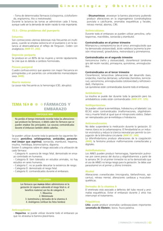 G i n e c o l o g í a
- Toma de determinados fármacos (ciclosporina, ciclofosfamida, ergotamina, litio o metotrexate).
Durante la lactancia las tomas se administran cada 3 horas,
aunque suele ser la demanda de recién nacido lo más importante.

y

O b s t e t r i c i a

- Dicumarínicos: atraviesan la barrera placentaria pudiendo
producir alteraciones en la organogénesis (condrodisplasia
punctata o calcificante, anomalías esqueléticas y faciales,
retraso mental, abortos, CIR).

15.5.- Otros problemas del puerperio

Antimicrobianos

Entuertos

Durante todo el embarazo se pueden utilizar penicilina, cefalosporinas, macrólidos, isoniacida y etambutol.

Son contracciones uterinas dolorosas más frecuentes en multíparas, cuando se emplea oxitocina en el puerperio o en la lactancia al desencadenarse el reflejo de Ferguson. Ceden con
analgésicos (MIR 97, 243).

Depresión postparto
Se produce en un 80% de las mujeres y remite rápidamente.
Se cree que es debida a cambios hormonales.

Psicosis puerperal
Cuadro confuso-onírico que aparece con mayor frecuencia en
primigrávidas y en pacientes con antecedentes maníacodepresivos (MIR).

Muerte materna
La causa más frecuente es la hemorragia (CID, abruptio).

Contraindicados en el primer trimestre
Rifampicina y estreptomicina (es el único aminoglucósido que
ha demostrado ototoxicidad), ácido nalidíxico (aumenta la presión intracraneal), griseofulvina, metronidazol y pirimetamina.
Contraindicados en el segundo trimestre
Vancomicina (nefro y ototoxicidad), cloranfenicol (síndrome
gris del recién nacido), primaquina, quinolonas, aminoglucósidos.
Contraindicados en el tercer trimestre
Cloranfenicol, tetraciclinas (alteraciones del desarrollo óseo,
sindactilia, manchas dentarias), sulfamidas (hemólisis, kernicterus), vancomicina, aminoglucósidos (ototoxicidad y nefrotoxicidad), rifampicina.
Las quinolonas están contraindicadas durante todo el embarazo.

Antidiabéticos
La insulina se puede dar durante toda la gestación pero los
antidiabéticos orales están contraindicados (MIR 01F, 125).

TEMA 16

FÁRMACOS Y
EMBARAZO
ENFOQUE MIR

No perdáis el tiempo intentando recordar todas las alteraciones
que producen los fármacos; sí debéis saber los fármacos que se
pueden emplear (los principales). Las vacunas contraindicadas
durante el embarazo también debéis saberlas.
Se pueden utilizar durante toda la gestación los siguientes fármacos: penicilina, cefalosporinas, antiácidos, paracetamol (mejor que aspirina), isoniacida, etambutol, heparina,
insulina, metildopa, bromocriptina, digoxina.
Existen 5 categorías sobre el riesgo asociado a la utilización de
cada fármaco:
- Categoría A: ausencia de riesgo fetal, demostrado en ensayo controlado en humanos.
- Categoría B: bien tolerados en estudios animales, no hay
estudios en seres humanos.
- Categoría C: no se puede descartar la existencia de riesgo.
- Categoría D: demostrado el riesgo fetal.
- Categoría X: contraindicados durante el embarazo.
RECUERDA
Los fármacos que nunca deben administrarse en la
gestación (ni siquiera valorando el riesgo fetal vs. el
beneficio materno) son los de categoría X:
1. Ribavirina
2. Metotrexate
3. Isotretinoína y derivados de la vitamina A
4. Andrógenos (virilizan los fetos hembra)

Anticoagulantes

Antihipertensivos
Se pueden utilizar la α-metildopa, hidralacina y el labetalol. Los
IECAS están contraindicados (malformaciones, oligohidramnios y muerte fetal) al igual que el nitroprusiato sódico. Deben
ser reemplazados por α-metildopa o hidralacina.

Anticonvulsivantes
No debe suspenderse la medicación durante la gestación. El
menos tóxico es la carbamacepina. El fenobarbital es un inductor enzimático y reduce la ictericia neonatal por permitir la conjugación de la bilirrubina circulante (MIR 97, 249).
La difenilhidantoína produce alteraciones de la coagulación
(MIR); la fenitoína produce malformaciones craneofaciales y
digitales.

Antiinflamatorios
Los AINES pueden producir hemorragias, hipertensión pulmonar por cierre precoz del ductus y oligohidramnios a partir de
la semana 34. En el primer trimestre no se ha demostrado que
el uso de AINES no tenga riesgo para la gestación. Se debe usar
paracetamol en el primer y último trimestre.

Alcohol
Alteraciones craneofaciales (micrognatia, blefarofimosis, epicantus), retraso mental, alteraciones cardíacas y musculoesqueléticas.

Derivados de la vitamina A
El etretinato está asociado a defectos del tubo neural y anomalías esqueléticas. Evitar el embarazo durante 2 años tras
interrumpir el tratamiento.

Psiquiátricos
Litio: puede producir anomalías cardiovasculares importantes
(anomalía de Ebstein), bocio, fisura palatina.

- Heparina: se puede utilizar durante todo el embarazo ya
que no atraviesa la barrera placentaria.
] FÁRMACOS Y EMBARAZO [ 43

 