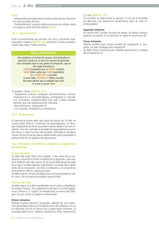 Manual A Mir

www.academiamir.com

Otros
- Misoprostol (prostaglandina): produce abortos por favorecer
las contracciones uterinas.
- Dietilestilbestrol: produce adenocarcinoma de células claras
en vagina y cérvix del feto hembra (MIR).

16.1.- Vacunaciones
Están contraindicadas las vacunas con virus o bacterias vivas:
sarampión, rubéola (MIR 00, 39), parotiditis, viruela, antipoliomielitis tipo Sabin, fiebre amarilla.
REGLA NEMOTÉCNICA
Para quedarte con la lista de vacunas contraindicadas en
gestación y lactancia, es decir, las vacunas de gérmenes
vivos atenuados (que es muy golosa de preguntar), aquí va
esta regla nemotécnica:
SARA (sarampión) que es RUBIA (rubéola)
SABE (Sabin, polio) que PARA (parotiditis)
ir a VENEZUELA (varicela)
se pone falda AMARILLA (fiebre amarilla).
Recuerda además que la antipolio tipo saBin
es la que se da por Boca.
Se pueden utilizar (MIR 00, 217):
- Organismos muertos: antigripal, antineumocócica, antimeningococo A y C, anti-haemophilus, antihepatitis A, anticolérica, antirrábica, antipoliomielitis tipo Salk y fiebre tifoidea
(siempre que esté absolutamente indicada).
- Recombinantes: antihepatitis B.
- Con toxoide: antidiftérica y antitetánica.

16.2.- Radiaciones
En general se puede decir que dosis de menos de 10 rads no
causan daño fetal en el período de organogénesis, es decir,
que radiografías de tórax se pueden realizar desde el primer trimestre. Una vez superado el período de organogénesis se pueden llevar a cabo muchas más pruebas radiológicas (antiguamente incluso se hacían placas abdominales para comprobar la
estática fetal de las gestaciones gemelares).

16.3.- Prevención de defectos congénitos y seguimiento
del embarazo
Preconcepcional
Se debe dar ácido fólico (0.4 mg/día) 1 mes antes de la concepción y durante el primer trimestre de la gestación, para prevenir defectos del tubo neural. En las zonas deficitarias de yodo
en el agua, se debe además suplementar con yodo 200 mg/día
antes de la concepción, durante el embarazo y en la lactancia
para prevenir déficits cognitivos leves.
Se debe realizar control serológico que incluya toxoplasma, sífilis, lues y VIH (screening serológico gestacional).

Postconcepcional
Se debe seguir una dieta equilibrada rica en calcio y abandonar
los hábitos tóxicos. Dar suplementos de hierro si la hemoglobina es inferior a 11 mg/dl o el hematocrito es menor del 33%,
pero no por norma a cualquier embarazada.
Primer trimestre
Realizar analítica general y ecografía, además de una inspección ginecológica general incluyendo toma de citología si no se
ha realizado una en el último año y exploración mamaria. La
serología debe incluir: rubéola, toxoplasma, sífilis, hepatitis B y

44 ] FÁRMACOS Y EMBARAZO [

C y VIH (MIR 08, 177).
El urocultivo se realiza entre la semana 12-16 con la finalidad
de descartar una bacteriuria asintomática (que se trata en
embarazadas).
Segundo trimestre
Se solicita VIH si existen factores de riesgo. Se realiza analítica
general y ecografía. El urinocultivo se repite en la semana 28.
Tercer trimestre
Realizar analítica que incluya pruebas de coagulación y ecografía. Se pide serología para hepatitis B.
Se debe hacer screening para diabetes gestacional y cribado
del estreptococo B.

 