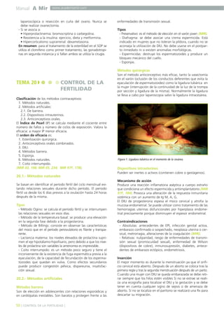 Manual A Mir

www.academiamir.com

laparoscópica o resección en cuña del ovario. Nunca se
debe realizar ovariectomía.
- Si se asocia a:
• Hiperprolactinemia: bromocriptina o carbegolina.
• Resistencia a la insulina: ejercicio, dieta y metformina.
• Hipercorticalismo suprarrenal: dexametasona.
En resumen: para el tratamiento de la esterilidad en el SOP se
utiliza el clomifeno como primer tratamiento, las gonadotropinas en segunda instancia y si fallan ambos se utiliza la cirugía.

enfermedades de transmisión sexual.
Tipos
- Preservativo: es el método de elección en el varón joven (MIR).
- Diafragma: se debe asociar una crema espermicida. Está
indicado en mujeres que no toleran la píldora, cuando no se
aconseja la utilización de DIU. No debe usarse en el postparto inmediato ni si existen anomalías morfológicas.
- Espermicidas: destruye los espermatozoides y produce un
bloqueo mecánico del cuello.
- Esponjas.

Métodos quirúrgicos

TEMA 20

CONTROL DE LA
FERTILIDAD

Clasificación de los métodos contraceptivos:
1. Métodos naturales.
2. Métodos artificiales:
2.1. De barrera.
2.2. Dispositivos intrauterinos.
2.3. Anticonceptivos orales.
El Índice de Pearl (IP) se calcula mediante el cociente entre
número de fallos y número de ciclos de exposición. Valora la
eficacia: a mayor IP menor eficacia.
El orden de eficacia es:
1. Esterilización quirúrgica.
2. Anticonceptivos orales combinados.
3. DIU.
4. Métodos barrera.
5. Esponja.
6. Métodos naturales.
7. Coito interrumpido.
(MIR 03, 198; MIR 03, 234; MIR 97F, 178).

20.1.- Métodos naturales
Se basan en identificar el período fértil del ciclo menstrual evitando relaciones sexuales durante dicho período. El periodo
fértil va desde los 6 días previos a la ovulación hasta 24 horas
después de la misma.

Tipos
- Método Ogino: se calcula el período fértil y se interrumpen
las relaciones sexuales en esos días.
- Método de la temperatura basal: se produce una elevación
en la segunda fase debido a la progesterona.
- Método de Billings: consiste en observar las características
del moco que en el período periovulatorio es filante y transparente.
- Lactancia materna: los niveles elevados de prolactina suprimen el eje hipotálamo-hipofisario, pero debido a que los niveles de prolactina son variables la amenorrea es imprevisible.
- Coito interrumpido: es un método poco seguro y tiene el
inconveniente de la existencia de fuga espermática previa a la
eyaculación, de la capacidad de fecundación de los espermatozoides que quedan en vulva. Como efectos secundarios
puede producir congestión pélvica, dispareunia, insatisfacción sexual.

20.2.- Métodos artificiales
Métodos barrera
Son de elección en adolescentes con relaciones esporádicas y
en cardiópatas inestables. Son baratos y protegen frente a las

50 ] CONTROL DE LA FERTILIDAD [

Son el método anticonceptivo más eficaz, tanto la vasectomía
en el varón (oclusión de los conductos deferentes que evita la
eyaculación de espermatozoides) como la ligadura tubárica en
la mujer (interrupción de la continuidad de la luz de la trompa
por sección y ligadura de la misma). Normalmente la ligadura
se lleva a cabo por laparoscopia salvo la ligadura intracesárea.

Figura 1. Ligadura tubárica en el momento de la cesárea.

Dispositivos intrauterinos
Pueden ser inertes o activos (contienen cobre o gestágenos).
Mecanismo de acción
Produce una reacción inflamatoria aséptica a cuerpo extraño
que condiciona un efecto espermicida y antiimplantatorio (MIR
97F, 184). Provoca una alteración de la respuesta inmunitaria
sistémica con un aumento de Ig M, A, G.
El DIU de progesterona espesa el moco cervical y atrofia la
mucosa endometrial. Se puede utilizar como tratamiento de las
hemorragias uterinas disfuncionales por hiperplasia endometrial precisamente porque disminuyen el espesor endometrial.
Contraindicaciones
- Absolutas: antecedentes de EPI, infección genital activa,
embarazo confirmado o sospechado, neoplasia uterina o cervical, metrorragia, alteraciones de la coagulación (MIR).
- Relativas: nuliparidad, riesgo de enfermedades de transmisión sexual (promiscuidad sexual), enfermedad de Wilson
(dispositivos de cobre), inmunosupresión, diabetes, antecedentes de embarazo ectópico, endometriosis.
Inserción
El mejor momento es durante la menstruación ya que el orificio cervical está abierto. Después de un aborto se coloca tras la
primera regla y tras la segunda menstruación después de un parto.
Cuando una mujer con DIU se queda embarazada se debe retirar siempre que los hilos estén visibles Si no se extrae se realiza una ecografía para localizar el DIU y la gestación y se debe
tener en cuenta cualquier signo de sepsis o de amenaza de
aborto. Si no se localiza en el paritorio se realizará una Rx para
descartar su migración.

 