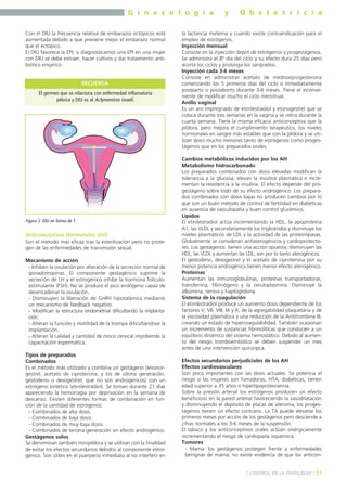 G i n e c o l o g í a
Con el DIU la frecuencia relativa de embarazos ectópicos está
aumentada debido a que previene mejor el embarazo normal
que el ectópico.
El DIU favorece la EPI; si diagnosticamos una EPI en una mujer
con DIU se debe extraer, hacer cultivos y dar tratamiento antibiótico empírico.

RECUERDA
El germen que se relaciona con enfermedad inflamatoria
pélvica y DIU es al Actynomices israeli.

Figura 2. DIU en forma de T.

Anticonceptivos Hormonales (AH)
Son el método más eficaz tras la esterilización pero no protegen de las enfermedades de transmisión sexual.
Mecanismo de acción
- Inhiben la ovulación por alteración de la secreción normal de
gonadotropinas. El componente gestagénico suprime la
secreción de LH y el estrogénico inhibe la hormona foliculoestimulante (FSH). No se produce el pico endógeno capaz de
desencadenar la ovulación.
- Disminuyen la liberación de GnRH hipotalámica mediante
un mecanismo de feedback negativo.
- Modifican la estructura endometrial dificultando la implantación.
- Alteran la función y motilidad de la trompa dificultándose la
implantación.
- Alteran la calidad y cantidad de moco cervical impidiendo la
capacitación espermática.
Tipos de preparados
Combinados
Es el método más utilizado y combina un gestágeno (levonorgestrel, acetato de ciproterona, y los de última generación,
gestodeno o desogestrel, que no son androgénicos) con un
estrógeno sintético (etinilestradiol). Se toman durante 21 días
apareciendo la hemorragia por deprivación en la semana de
descanso. Existen diferentes formas de combinación en función de la cantidad de estrógenos:
- Combinados de alta dosis.
- Combinados de baja dosis.
- Combinados de muy baja dosis.
- Combinados de tercera generación sin efecto androgénico.
Gestágenos solos
Se denominan también minipíldora y se utilizan con la finalidad
de evitar los efectos secundarios debidos al componente estrogénico. Son útiles en el puerperio inmediato al no interferir en

y

O b s t e t r i c i a

la lactancia materna y cuando existe contraindicación para el
empleo de estrógenos.
Inyección mensual
Consiste en la inyección depot de estrógenos y progestágenos.
Se administra el 8º día del ciclo y su efecto dura 25 días pero
acorta los ciclos y prolonga los sangrados.
Inyección cada 3-6 meses
Consiste en administrar acetato de medroxiprogesterona
comenzando los 5 primeros días del ciclo o inmediatamente
postparto o postaborto durante 3-6 meses. Tiene el inconveniente de modificar mucho el ciclo menstrual.
Anillo vaginal
Es un aro impregnado de etinilestradiol y etonogestrel que se
coloca durante tres semanas en la vagina y se retira durante la
cuarta semana. Tiene la misma eficacia anticonceptiva que la
píldora, pero mejora el cumplimiento terapéutico, los niveles
hormonales en sangre más estables que con la píldora y se utilizan dosis mucho menores tanto de estrógenos como progestágenos que en los preparados orales.
Cambios metabólicos inducidos por los AH
Metabolismo hidrocarbonado
Los preparados combinados con dosis elevadas modifican la
tolerancia a la glucosa, elevan la insulina plasmática e incrementan la resistencia a la insulina. El efecto depende del progestágeno sobre todo de su efecto androgénico. Los preparados combinados con dosis bajas no producen cambios por lo
que son un buen método de control de fertilidad en diabéticas
en ausencia de vasculopatía y buen control glucémico.
Lípidos
El etinilestradiol actúa incrementando la HDL, la apoproteína
A1, las VLDL y secundariamente los triglicéridos y disminuye los
niveles plasmáticos de LDL y la actividad de las proteinlipasas.
Globalmente se consideran antiaterogénicos y cardioprotectores. Los gestágenos tienen una acción opuesta; disminuyen las
HDL, las VLDL y aumentan las LDL; son por lo tanto aterogénicos.
El gestodeno, desogestrel y el acetato de ciproterona por su
menor potencia androgénica tienen menor efecto aterogénico.
Proteínas
Aumentan las inmunoglobulinas, proteínas transportadoras,
transferrina, fibrinógeno y la ceruloplasmina. Disminuye la
albúmina, renina y haptoglobina.
Sistema de la coagulación
El etinilestradiol produce un aumento dosis dependiente de los
factores V, VII, VIII, IX y X, de la agregabilidad plaquetaria y de
la viscosidad plasmática y una reducción de la Antitrombina III,
creando un estado de hipercoagulabilidad. También ocasionan
un incremento de sustancias fibrinolíticas que conducen a un
equilibrio dinámico del sistema hemostático. Debido al aumento del riesgo tromboembólico se deben suspender un mes
antes de una intervención quirúrgica.
Efectos secundarios perjudiciales de los AH
Efectos cardiovasculares
Son poco importantes con las dosis actuales. Se potencia el
riesgo si las mujeres son fumadoras, HTA, diabéticas, tienen
edad superior a 35 años o hiperlipoproteinemia.
Sobre la presión arterial los estrógenos producen un efecto
beneficioso en la pared arterial favoreciendo la vasodilatación
y disminuyendo el depósito de placas de ateroma, los progestágenos tienen un efecto contrario. La TA puede elevarse los
primeros meses por acción de los gestágenos pero desciende a
cifras normales a los 3-6 meses de la suspensión.
El tabaco y los anticonceptivos orales actúan sinérgicamente
incrementando el riesgo de cardiopatía isquémica.
Tumores
- Mama: los gestágenos protegen frente a enfermedades
benignas de mama; no existe evidencia de que los anticon] CONTROL DE LA FERTILIDAD [ 51

 