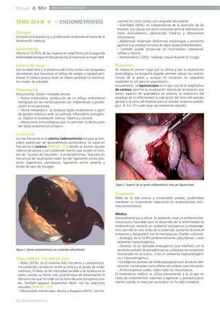 Manual A Mir

TEMA 22

www.academiamir.com

ENDOMETRIOSIS

Concepto
Consiste el la presencia y proliferación endometrial fuera de la
localización habitual.

Epidemiología
Afecta al 10-25% de las mujeres en edad fértil y es la segunda
enfermedad benigna en frecuencia tras el mioma en la mujer fértil.

cuentes los ciclos cortos con sangrado abundante.
- Esterilidad (40%): es independiente de la extensión de las
lesiones. Sus causas son poco conocidas pero se relaciona con
ciclos anovulatorios, obstrucción tubárica y alteraciones
inmunitarias.
- Abdominal: distensión abdominal, rectorragias y peritonitis
química si se produce la rotura de algún quiste endometriósico.
- También puede producirse un neumotórax catamenial,
cefalea y disuria.
- Asintomáticos (20%): hallazgo casual durante la cirugía.

Factores de riesgo

Diagnóstico

Son la edad fértil y la presencia de ciclos cortos con sangrados
abundantes que favorecen el reflujo de sangre a cavidad peritoneal. El tabaco parece tener un efecto protector al disminuir
los niveles de estradiol.

Se realiza en primer lugar por la clínica y por la exploración
ginecológica. La ecografía doppler permite valorar las características de la pelvis y aunque no visualizan los pequeños
implantes es útil para el seguimiento.
Actualmente la laparoscopia es la que nos da el diagnóstico
de certeza, permite la visualización directa de las lesiones que
tienen aspecto de quemadura de pólvora, la realización del
estadiaje de la enfermedad, la valoración del resto del aparato
genital y la toma de biopsias para el estudio anatomo-patológico. El Ca 125 suele estar discretamente elevado.

Etiopatogenia
Desconocida. Existen múltiples teorías:
- Teoría implantativa: producción de un reflujo endometrial
retrógrado en las menstruaciones con implantación y proliferación en el peritoneo.
- Teoría metaplásica: se produce tejido endometrial a partir
de epitelio celómico ante un estímulo inflamatorio estrogénico. Explica la localización ovárica, tubárica y cervical.
- Alteraciones inmunológicas que no permiten la destrucción
del tejido endometrial ectópico.

Localización
La más frecuente es la uterina (adenomiosis) aunque se considera aparte por ser generalmente asintomática. Le sigue en
frecuencia la ovárica (MIR 02, 173) donde se forman quistes
rellenos de sangre y con contenido marrón que reciben el nombre de "quistes de chocolate" o endometriomas. Seguidos en
frecuencia de localización están los del ligamento ancho posterior, ligamentos uterosacros, ligamento ancho anterior y
fondo de saco de Douglas.

Figura 2. Aspecto de un quiste endometriósico visto por laparoscopía.

Tratamiento
Debe ser lo más precoz y conservador posible, pudiéndose
mantener un tratamiento expectante en endometriosis mínimas asintomáticas.

Figura 1. Quiste endometriósico con contenido achocolatado.

Clínica (MIR 07, 175; MIR 03, 239)
- Dolor (95%): es el síntoma más frecuente y característico,
no existiendo correlación entre la clínica y el grado de endometriosis. El dolor es de intensidad variable y se localiza en la
pelvis, siendo su forma más característica de presentación la
dismenorrea que no cede con la toma de anticonceptivos orales. También aparece dispareunia (dolor con las relaciones
sexuales) (MIR 01, 175).
- Alteraciones menstruales, disuria y disquecia (65%): son fre-

54 ] ENDOMETRIOSIS [

Médico
Generalmente poco eficaz. Se pretende crear un ambiente hormonal poco favorable para el desarrollo de la enfermedad (la
endometriosis necesita un ambiente estrogénico y progetagénico, por ello es raro antes de la pubertad, aumenta durante el
embarazo y desaparece tras la menopausia). Pueden utilizarse:
- Análogos de la GnRH preferentemente subcutáneos: crean
ambiente hipoestrogénico.
- Danazol: es un derivado androgénico que interfiere con la
secreción pulsátil de gonadotropinas y bloquea los receptores
hormonales en el ovario. Crea un ambiente hiperandrogénico e hiporestrogénico.
- Gestágenos (acetato de medroxiprogeserona): produce alteraciones menstruales como efecto secundario más frecuente.
- Anticonceptivos orales, sobre todo los monofásicos.
El tratamiento médico se utiliza previamente a la cirugía en
casos de endometriosis extensas y agresivas y postquirúrgicamente cuando la resección quirúrgica no ha sido completa.

 