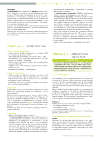 G i n e c o l o g í a
Quirúrgico
La laparoscopia es el tratamiento de elección. Se debe intentar un tratamiento conservador con la finalidad de restaurar la
anatomía. Mediante punción-aspiración se drenan los endometriomas, se toman biopsias y citología de líquido peritoneal,
y se destruyen los implantes peritoneales. Se utilizan medios de
sección y electrocoagulación que son los menos lesivos y más
eficaces. Debe evitarse la rotura del quiste para evitar implantes peritoneales postquirúrgicos.
Cuando no se puede controlar la enfermedad con tratamiento
médico o con cirugía conservadora se realiza una histerectomía
total con doble anexectomía.
Hay que tener en cuenta que aunque la endometriosis es una
enfermedad benigna existen lesiones atípicas con cierto potencial precanceroso.

TEMA 23

y

O b s t e t r i c i a

La combinación de estrógenos y progesterona se utiliza en
hemorragias moderadas.
• Tratamientos no hormonales: AINES y antifibrinolíticos
(ácido tranexámico, ácido épsilon-amino-caproico).
• El tratamiento quirúrgico mediante el legrado se realiza
ante hemorragias agudas intensas con una finalidad hemostática, requiere hospitalización y anestesia. En los casos en
los que falla el tratamiento médico y la paciente ha cumplido los deseos genésicos, o se demuestre hiperplasia endometrial atípica se debe realizar histerectomía. Como método intermedio se utiliza la ablación endometrial por histeroscopia mediante el cual se extrae todo el endometrio.
- Para evitar recidivas: en mujeres que no desean embarazo
se utilizan los anticonceptivos orales 3-6 meses, en mujeres
que desean descendencia y no hay ovulación se induce la
ovulación con inductores (clomifeno), mientras que en mujeres postmenopáusicas con metrorragias recidivantes se opta por
la histerectomía.
- La anemia ferropénica debe ser tratada con hierro oral.

METRORRAGIAS

Tipos de hemorragias uterinas
- Hipermenorrea: pérdida cíclica excesiva en intensidad (>180
ml) pero con una duración normal.
- Menorragia: sangrado abundante y de duración superior a 8 días.
- Polimenorrea: ciclos menstruales menores de 21 días pero
normales en duración e intensidad.
- Metrorragia: hemorragias irregulares que se producen con
un carácter NO cíclico.
- Oligomenorrea: ciclos menstruales largos. La causa más frecuente es el SOP.
- Hipomenorrea: pérdida escasa de sangre.

Causas de hemorragias
- Disfuncionales: son debidas a alteraciones endocrinas del
ciclo, no existe lesión orgánica responsable. Las hemorragias
uterinas disfuncionales que se producen tras la menarquia
son debidas a ciclos anovulatorios.
- Orgánicas: tumoraciones benignas y malignas, endometriosis, traumatismos, coagulopatías.

Diagnóstico
Es fundamental excluir causas orgánicas mediante una buena
exploración ginecológica, pruebas de coagulación, función
renal y hepática.
Debe tenerse en cuenta que muchos tumores malignos debutan como hemorragias genitales. La prueba diagnóstica de
elección actualmente es la biopsia dirigida con histeroscopia,
que ha desplazado al legrado-biopsia fraccionado por su
mayor sensibilidad diagnóstica (MIR). Se realiza en mujeres
perimenopáusicas para descartar lesiones premalignas o neoplásicas.
También se pueden realizar ecografías, citologías, histeroscopias y colposcopias.

Tratamiento
- Para cohibir las hemorragias utilizamos:
• Tratamientos hormonales: fundamentalmente estrógenos, gestágenos o anticonceptivos hormonales. Cuando los
endometrios son hiperplásicos o proliferativos se utilizan
gestágenos en la segunda fase del ciclo o un DIU liberador
de levonorgestrel, mientras que si son atróficos se utilizan
estrógenos (de elección los estrógenos equinos intravenosos si la hemorragia es grave o vía oral si admite tratamiento ambulatorio) para estimular el crecimiento endometrial
frenando el sangrado; también se usan en hemorragias agudas.

TEMA 24

INFECCIONES
GENITALES
ENFOQUE MIR

En este tema el diagnóstico diferencial entre las vulvovaginitis
es importante (tabla). De la tuberculosis debéis saber que afecta principalmente a las trompas y que los bacilos llegan por vía
hematógena. Recordar también los criterios y el tratamiento de
la enfermedad pélvica inflamatoria.

24.1.- Vulvovaginitis
Las vulvovaginitis son la causa más frecuente de consulta ginecológica. Es un síndrome clínico común que se diagnostica en
más del 25% de las mujeres en las consultas de enfermedades
de transmisión sexual. Se caracterizan por inflamación vulvovaginal en ocasiones asociada a secreción vaginal, disuria y dispareunia.
La flora vaginal normal está constituida por microorganismos
aerobios y anaerobios, en ella domina el Bacilo de Döderlein
que produce ácido láctico a partir de glucógeno y mantiene el
pH ácido de la vagina (pH <4.5). Todo lo que aumente el pH
vaginal favorece las vulvovaginitis (hipoestrogenismo, menstruación, lavados vaginales, días periovulatorios).
Etiología
El 90% están causadas por los siguientes microorganismos:
- Gardnerella vaginalis (40-50%).
- Candida (20-25%).
- Trichomonas vaginalis (15-20%).
Otras causas son: vaginitis alérgicas, oxiuros en niñas, herpes
genital, cuerpos extraños.

Gardnerella vaginalis o vaginosis bacteriana (40-50%)
Clínica
La mayoría son asintomáticas, diagnosticándose en una exploración rutinaria. El síntoma fundamental es una leucorrea blanco grisácea, maloliente y fluida con un típico "olor a pescado
en descomposición". Debido a que no se produce inflamación,
no hay prurito, disuria ni dispareunia. Se considera una enfermedad de transmisión sexual.

] METRORRAGIAS / INFECCIONES GENITALES [ 55

 
