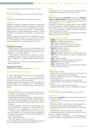G i n e c o l o g í a

y

O b s t e t r i c i a

noma de endometrio; las que poseen atipias en un 25%.

Clínica

Factores de riesgo

La manifestación clínica más frecuente es la metrorragia postmenopáusica (metrorragia en agua de lavar carne).

Son los mismos que para el adenocarcinoma de endometrio.

Diagnóstico
Clínica
Suele producir hipermenorreas, metrorragias y leucorrea.

Diagnóstico
Mediante la ecografía transvaginal se observa un endometrio
engrosado. Cuando la valoración es difícil puede realizarse una
citología endometrial. En mujeres asintomáticas de riesgo es
preciso realizar una biopsia por aspiración. El legrado fraccionado dejó de ser el método diagnóstico de elección y se utiliza
actualmente como tratamiento hemostático si la hemorragia es
masiva.
La técnica diagnóstica de elección en la actualidad es la histeroscopia con biopsia dirigida. Se realiza en mujeres sintomáticas, premenopáusicas con línea endometrial mayor de 15 mm
o postmenopáusicas con endometrios de más de 5 mm.

Tratamiento
Hiperplasias sin atipias
- Mujeres jóvenes: administración de anticonceptivos orales
con altas dosis de gestágenos durante 6 meses o DIU de progesterona. Si existe deseo gestacional realizar inducción de la
ovulación con citrato de clomifeno.
- Premenopáusicas: administración de acetato de medroxiprogesterona durante 14 días en la segunda fase del ciclo o
DIU de progesterona. Si no responden realizar ablación endometrial.
- Postmenopáusicas: histerectomía con doble anexectomía o
ablación endometrial.
Hiperplasia con atipias
Histerectomía total con doble anexectomía (MIR 99, 170).

Ante una metrorragia la 1ª prueba de elección es la histeroscopia con biopsia dirigida. El legrado fraccionado está indicado en mujeres con metrorragia abundante como tratamiento de urgencia (MIR 06, 178; MIR 02, 174).
La ecografía transvaginal es útil para detectar irregularidades
en la línea endometrial. Se debe sospechar si la línea endometrial es mayor de 4-5 mm en una postmenopáusica o mayor de
15 mm en premenopausia y además hay discontinuidad de la
interfase endometrio-miometrio.
Para el estudio de extensión una vez diagnosticado se realizan
radiografía de tórax, TAC o RMN.

Estadiaje: clasificación (FIGO)
- Estadio 0: carcinoma in situ (carcinoma preinvasivo)
- Estadio I: confinado a cuerpo uterino.
• IA: limitado al endometrio (MIR 07, 174).
• IB: invasión de menos de la mitad del miometrio.
• IC: invasión de más de la mitad del miometrio.
- Estadio II: extensión al cérvix.
• IIA: afectación sólo glandular.
• IIB: invasión estroma cervical (MIR 02, 168).
- Estadio III: confinado a pelvis menor. No invade vejiga ni recto.
• IIIA: invasión de la serosa y/o anejos y/o citología peritoneal positiva.
• IIIB: metástasis vaginales.
• IIIC: metástasis en ganglios pélvicos o paraaórticos.
- Estadio IV: extensión más allá de la pelvis.
• IVA: mucosa vesical y rectal.
• IVB: metástasis a distancia, incluyendo ganglios linfáticos
intrabdominales y/o inguinales.

Pronóstico
28.4.- Carcinoma de endometrio
Es el tumor ginecológico más frecuente tras el cáncer de mama
en países desarrollados (MIR 05, 257). Su incidencia ha
aumentado y es más frecuente en mujeres mayores de 50 años
con un pico máximo a los 70 años de edad.
El adenocarcinoma bien diferenciado es el tipo histológico más
frecuente (80%), otras variedades son el adenoacantoma
(mejor pronóstico) y el carcinoma de células claras (peor pronóstico).

- Edad: mejor en jóvenes.
- Estadio clínico: es el más importante. Valora el grado de
infiltración miometrial y afectación ganglionar.
- Grado de diferenciación tumoral. El G3 (indiferenciado) es
el de peor pronóstico.
- Tipo histológico: peor el carcinoma de células claras.
- Tamaño tumoral: mejor pronóstico si el tumor mide menos
de 2 cm.
- Citología peritoneal positiva: peor pronóstico.
- Receptores hormonales: a menor cantidad peor pronóstico.

Factores de riesgo

Diseminación

- Obesidad: aumento de estrona convertida en grasa periférica. También hay mayor tasa de anovulación, por lo que hay
poca producción de progesterona.
- Edad: 80% de mujeres postmenopáusicas mayores de 60 años.
- Hiperestrogenismo: menopausia tardía, menarquia precoz,
enfermedad de ovarios poliquísticos (anovulación), nuliparidad, esterilidad e infertilidad, tumores ováricos secretores de
estrógenos.
- Factores hormonales: administración de estrógenos aislados, el tamoxifeno (se comporta como estrógeno débil en el
endometrio y como antiestrógeno en la mama) (MIR 06,
170). Parece que ni el raloxifeno (fármaco de la misma familia) ni los inhibidores de la aromatasa (utilizados también en
la adyuvancia del cáncer de mama) producen predisposición
al cáncer de endometrio.
- Nivel socioeconómico alto.
- Otros: HTA, diabetes, síndrome de Lynch II.
Los anticonceptivos orales combinados y el tabaquismo disminuyen el riesgo de adenocarcinoma de endometrio (MIR).

La vía más frecuente es por contigüidad y por vía linfática.

Tratamiento
Es básicamente quirúrgico y la actuación depende del estadio
en el que se encuentre:
- Estadio 0 y IA G1: histerectomía total con doble anexectomía (MIR 05, 174).
- Resto de estadios I: histerectomía + doble anexectomía +
braquiterapia cúpula vaginal. Linfadenectomía pélvica.
- Estadio II: histerectomía tipo Wertheim-Meigs y radioterapia
(MIR 00F, 184).
- Estadio III y IV: radioterapia pélvica y/o quimioterapia.
La radioterapia adyuvante se administra en tumores de alto
grado (G3, a partir de estadio IC).
La hormonoterapia con gestágenos y la quimioterapia se
emplean en estadios avanzados aunque son de poca utilidad.

] PATOLOGÍA UTERINA [ 65

 