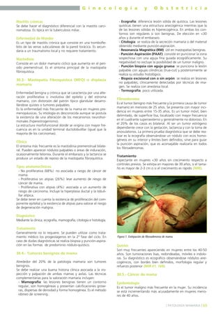 G i n e c o l o g í a
Mastitis crónicas
Se debe hacer el diagnóstico diferencial con la mastitis carcinomatosa. Es típica en la tuberculosis miliar.

Enfermedad de Mondor
Es un tipo de mastitis crónica que consiste en una tromboflebitis de las venas subcutáneas de la pared torácica. Es secundaria a un traumatismo local y no requiere tratamiento.

Mastodinia
Consiste en un dolor mamario cíclico que aumenta en el período premenstrual. Es el síntoma principal de la mastopatía
fibroquística.

30.3.- Mastopatía Fibroquística (MFQ) o displasia
mamaria
Enfermedad benigna y crónica que se caracteriza por una alteración proliferativa o involutiva del epitelio y del estroma
mamario, con distorsión del patrón típico glandular desarrollándose quistes o tumores palpables.
Es la enfermedad más frecuente de la mama en mujeres premenopáusicas. Su etiología es desconocida aunque se postula
la existencia de una alteración de los mecanismos neurohormonales (hiperestrogenismo).
La estructura morfofuncional donde se origina con mayor frecuencia es en la unidad terminal ductolobulillar (igual que la
mayoría de los carcinomas).

Clínica
El síntoma más frecuente es la mastodinia premenstrual bilateral. Pueden aparecer nódulos palpables o áreas de induración,
ocasionalmente telorrea. Durante el embarazo y la lactancia se
produce un estado de reposo de la mastopatía fibroquística.

Tipos anatomoclínicos
- No proliferativa (68%): no asociada a riesgo de cáncer de
mama.
- Proliferativa sin atipias (26%): leve aumento de riesgo de
cáncer de mama.
- Proliferativa con atipias (4%): asociada a un aumento de
riesgo de carcinoma. Incluye la hiperplasia ductal y la lobulillar atípica.
Se debe tener en cuenta la existencia de proliferación del componente epitelial y la existencia de atipias para valorar el riesgo
de degeneración maligna.

y

O b s t e t r i c i a

- Ecografía: diferencia lesión sólida de quística. Las lesiones
quísticas tienen una estructura anecogénica mientras que la
de las lesiones sólidas es hiperecogénica. En ambas los contornos son regulares si son benignas. De elección en <30
años y durante el embarazo.
- Citología: se realiza de la secreción mamaria o del material
obtenido mediante punción-aspiración.
- Resonancia Magnética (RM): útil en mastopatías benignas.
- Punción Aspiración (PAAF): consiste en puncionar la zona
sospechosa con una aguja fina guiada ecográficamente. Su
negatividad no excluye la posibilidad de un tumor maligno.
- Punción biopsia con aguja gruesa: se punciona la lesión
palpable con agujas cilíndricas (true-cut) y posteriormente se
realiza su estudio histológico.
- Biopsia excisional con o sin arpón: se realiza en lesiones
no palpables, clínicamente detectadas por técnicas de imagen. Se realiza con anestesia local.
- Termografía: poco utilizada.

Fibroadenoma
Es el tumor benigno más frecuente y la primera causa de tumor
mamario en menores de 25 años. Se presenta con mayor incidencia en mujeres entre 15-35 años. Es un tumor móvil, bien
delimitado, de superficie lisa, localizado con mayor frecuencia
en el cuadrante superoexterno y generalmente no doloroso. En
el 20% de los casos es bilateral. Al ser un tumor estrógeno
dependiente crece con la gestación, lactancia y con la toma de
anovulatorios. La primera prueba diagnóstica que se debe realizar es la ecografía observándose un nódulo con ecos homogéneos en su interior y límites bien definidos; sirve para guiar
la punción aspiración, que es aconsejable realizarla en todos
los fibroadenomas.
Tratamiento
Expectante en mujeres <30 años sin crecimiento respecto a
controles previos. Se extirpa en mayores de 30 años, si el tamaño es mayor de 2-3 cm o si el crecimiento es rápido (MIR).

Diagnóstico
Mediante la clínica, ecografía, mamografía, citología e histología.

Tratamiento
Generalmente no lo requiere. Se pueden utilizar como tratamiento médico los progestágenos en la 2º fase del ciclo. En
caso de dudas diagnósticas se realiza biopsia y punción-aspiración en las formas de predominio nódulo-quístico.

30.4.- Tumores benignos de mama
Alrededor del 20% de la patología mamaria son tumores
benignos.
Se debe realizar una buena historia clínica asociada a la inspección y palpación de ambas mamas y axilas. Las técnicas
complementarias para la valoración mamaria incluyen:
- Mamografía: las lesiones benignas tienen un contorno
regular, son homogéneas y presentan calcificaciones groseras, dispersas de densidad y forma homogénea. Es el método
idóneo de screening.

Figura 1. Extirpación de fibroadenoma de mama.

Quistes
Son muy frecuentes apareciendo en mujeres entre los 40-50
años. Son tumoraciones lisas, redondeadas, móviles e indoloras. Su diagnóstico es ecográfico observándose nódulos anecogénicos, con bordes bien definidos, morfología regular y
refuerzo posterior (MIR 01, 169).

30.5.- Cáncer de mama
Epidemiología
Es el tumor maligno más frecuente en la mujer. Su incidencia
se está incrementando más acusadamente en mujeres menores de 40 años.
] PATOLOGÍA MAMARIA [ 69

 
