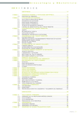 G i n e c o l o g í a

y

O b s t e t r i c i a

Í N D I C E
OBSTETRICIA...............................................................................................11
• TEMA 1
1.1.

• TEMA 2
2.1.
2.2.
2.3.
2.4.
2.5.
2.6.

• TEMA 3
3.1.
3.2.
3.3.
3.4.

• TEMA 4
4.1.
4.2.
4.3.
4.4.

• TEMA 5
5.1.
5.2.
5.3.

• TEMA 6
6.1.
6.2.
6.3.
6.4.

• TEMA 7
• TEMA 8
• TEMA 9

EMBARAZO NORMAL Y PATOLOGÍA OBSTÉTRICA..................................11
FISIOLOGÍA DEL EMBARAZO ......................................................................................11

EVALUACIÓN GESTACIONAL .....................................................................13
SELECCIÓN DE POBLACIÓN DE RIESGO .....................................................................13
DIAGNÓSTICO DE GESTACIÓN ..................................................................................14
MARCADORES BIOQUÍMICOS....................................................................................14
MARCADORES ECOGRÁFICOS...................................................................................15
TÉCNICAS DE DIAGNÓSTICO PRENATAL....................................................................15
CONTROL DEL BIENESTAR FETAL EN EL TERCER TRIMESTRE.......................................17

HEMORRAGIAS DEL PRIMER TRIMESTRE..................................................18
ABORTO ....................................................................................................................18
INCOMPETENCIA CERVICAL.......................................................................................19
GESTACIÓN ECTÓPICA ..............................................................................................20
ENFERMEDAD TROFOBLÁSTICA GESTACIONAL .........................................................21

HEMORRAGIAS DEL TERCER TRIMESTRE..................................................23
PLACENTA PREVIA (PP) ..............................................................................................23
ABRUPTIO PLACENTAE O DESPRENDIMIENTO PREMATURO DE PLACENTA
NORMALMENTE INSERTA (DDPNI)..............................................................................23
ROTURA DE VASA PREVIA .........................................................................................24
ROTURA UTERINA ......................................................................................................25

ALTERACIÓN DE LOS ANEJOS OVULARES................................................25
CORDÓN UMBILICAL .................................................................................................25
ALTERACIONES EN LA PLACENTACIÓN......................................................................25
PATOLOGÍA DEL LÍQUIDO AMNIÓTICO ......................................................................26

PATOLOGÍA MÉDICA DURANTE LA GESTACIÓN......................................26
APARATO DIGESTIVO.................................................................................................26
CARDIOPATÍAS Y GESTACIÓN ...................................................................................27
INFECCIONES DEL TRACTO URINARIO........................................................................27
INFECCIONES DURANTE LA GESTACIÓN ....................................................................27

DIABETES GESTACIONAL ...........................................................................30
ESTADOS HIPERTENSIVOS DEL EMBARAZO.............................................31
MECANISMOS DEL PARTO NORMAL ........................................................33

9.1.
9.2.
9.3.
9.4.

TEMA
TEMA
TEMA
TEMA
TEMA
TEMA

10
11
12
13
14
15

PARTO PRETÉRMINO ..................................................................................36
PARTO POSTÉRMINO .................................................................................38
GESTACIÓN GEMELAR ...............................................................................38
RETRASO DE CRECIMIENTO INTRAUTERINO (CIR O RCIU) ......................39
ENFERMEDAD HEMOLÍTICA NEONATAL ..................................................40
POSTPARTO Y PUERPERIO .........................................................................41

15.1.
15.2.
15.3.
15.4.
15.5.

•
•
•
•
•
•

DISTOCIAS .................................................................................................................34
PARTO INSTRUMENTAL..............................................................................................34
PARTO EN PRESENTACIÓN PELVIANA ........................................................................35
CESÁREA ...................................................................................................................35

HEMORRAGIA PUERPERAL .........................................................................................41
INVERSIÓN UTERINA ..................................................................................................42
INFECCIÓN POSTPARTO Y PUERPERAL .......................................................................42
INHIBICIÓN DE LA LACTANCIA ..................................................................................42
OTROS PROBLEMAS DEL PUERPERIO..........................................................................43

• TEMA 16

16.1.
16.2.
16.3.

FÁRMACOS Y EMBARAZO.........................................................................43
VACUNACIONES ........................................................................................................44
RADIACIONES ............................................................................................................44
PREVENCIÓN DE DEFECTOS CONGÉNITOS Y SEGUIMIENTO DEL EMBARAZO ............44

GINECOLOGÍA.............................................................................................45
• TEMA 17
17.1.
17.2.
17.3.
17.4.

• TEMA 18
18.1.
18.2.

• TEMA 19

CICLO GENITAL FEMENINO........................................................................45
HORMONAS DEL EJE HIPOTÁLAMO-HIPÓFISIS-GONADAL..........................................45
CICLO OVÁRICO ........................................................................................................46
CICLO ENDOMETRIAL ................................................................................................46
FISIOLOGÍA DEL CICLO MENSTRUAL ..........................................................................46

AMENORREAS ............................................................................................47
AMENORREA PRIMARIA.............................................................................................47
AMENORREAS SECUNDARIAS....................................................................................48

SÍNDROME DE OVARIO POLIQUÍSTICO (SOP) ..........................................48

] ÍNDICE [

7

 