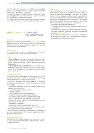 Manual A Mir

www.academiamir.com

Antes de administrar estrógenos en la TSH es imprescindible
realizar una mamografía basal, citología vaginal, ecografía
transvaginal y perfil lipídico y glucemia.
Las mujeres en tratamiento bajo TSH deben realizarse al menos
una citología al año, una revisión clínica y bioquímica al año y
una mamografía al menos cada dos años.
En mujeres con alto riesgo de osteoporosis u ooforectomizadas
antes de los 35 años está indicada una densitometría ósea.

TEMA 32

SÍNDROME
PREMENSTRUAL

Concepto
Aparición cíclica de uno o más síntomas (ver Criterios) inmediatamente antes de la menstruación, con una intensidad que
afecta a la rutina diaria y al trabajo, seguida de un período
totalmente libre de enfermedad.

Etiopatogenia
Es un trastorno psicoendocrino multifactorial, en el que los
esteroides ováricos juegan un factor fundamental.

Clínica
- Síntomas físicos: los más comunes, distensión abdominal,
edemas, pesadez e hinchazón de miembros inferiores, mastodinia, turgencia mamaria, cefaleas, aumento de peso y
dolor pélvico.
- Síntomas psíquicos o emocionales: ansiedad, depresión,
irritabilidad, agresividad, cambios bruscos de humor, disminución de la capacidad de concentración, incremento de
sueño y llanto fácil.

Criterios diagnósticos
Los síntomas están relacionados temporalmente con el ciclo
menstrual, comienzan en la última semana de la fase lútea y
remiten después del inicio de la menstruación.
El diagnóstico requiere, por lo menos, cinco de los siguientes
síntomas, y uno de ellos debe estar entre los primeros cuatro
mencionados:
- Inestabilidad emocional: episodios de tristeza, llanto, irritabilidad o enojos repentinos.
- Ira o irritabilidad persistente y notoria.
- Ansiedad o tensión.
- Estado de ánimo deprimido, desesperación.
- Pérdida de interés en las actividades habituales.
- Sensación de fatiga o pronunciada falta de energía.
- Sensación subjetiva de dificultad para concentrarse.
- Cambios de apetito, ingestión de cantidades excesivas de
alimentos o ansia de comer.
- Hipersomnia o insomnio.
- Sensación de estar abrumada o fuera de control.
- Síntomas físicos: tensión mamaria, cefalea, edema, dolor
articular o muscular y aumento de peso.
Los síntomas afectan al trabajo o las actividades habituales y no
son una exacerbación de otro trastorno psiquiátrico. Es un
diagnóstico de exclusión.

Diagnóstico diferencial
Cualquier tipo de patología orgánica, bien emocional o psíquica que incluya dicha sintomatología. Hipotiroidismo, anemia,
trastornos afectivos.

74 ] SÍNDROME PREMENSTRUAL [

Tratamiento
- Sintomático: para la retención de líquidos e hinchazón se
debe restringir la sal en las comidas. Si es muy intenso se
puede dar espironolactona desde 3 días antes de la menstruación. Para la mastalgia es útil disminuir la ingesta de cafeína, utilizar sostenes. En cuanto a las alteraciones del sueño
pueden realizarse ejercicios de relajación y si no es suficiente
administrar doxepina. En casos de migraña es útil el tratamiento con sumetriptan, propanolol o amitriptilina.
- Tratamiento del síndrome premenstrual
1. Medidas higiénico-dietéticas: suplementos vitamínicos y
ejercicio físico.
2. Mujeres con síntomas psicoemocionales: ISRS durante la
fase lútea, fluoxetina, buspirona, sertralina, clomipramina,
alprazolam (MIR 05, 173).
3. Tratamiento hormonal e inhibición ovárica mediante la
anticoncepción hormonal oral o la progesterona micronizada o acetato de medroxiprogesterona.

 