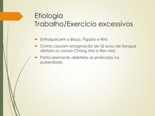 Etiologia
Trabalho/Exercício excessivos
 Enfraquecem o Baço, Fígado e Rins
 Como causam estagnação de Qi e/ou de Sangue
afetam os canais Chong Mai e Ren Mai.
 Particularmente deletério se praticado na
puberdade.
 