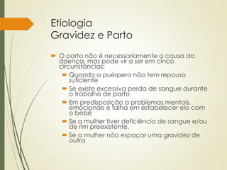 Etiologia
Gravidez e Parto
 O parto não é necessariamente a causa da
doença, mas pode vir a ser em cinco
circunstâncias:
 Quando a puérpera não tem repouso
suficiente
 Se existe excessiva perda de sangue durante
o trabalho de parto
 Em predisposição a problemas mentais,
emocionais e falha em estabelecer elo com
o bebê
 Se a mulher tiver deficiência de sangue e/ou
de rim preexistente.
 Se a mulher não espaçar uma gravidez de
outra
 