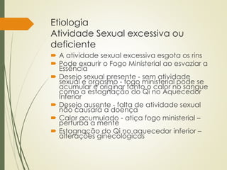 Etiologia
Atividade Sexual excessiva ou
deficiente
 A atividade sexual excessiva esgota os rins
 Pode exaurir o Fogo Ministerial ao esvaziar a
Essência
 Desejo sexual presente - sem atividade
sexual e orgasmo - fogo ministerial pode se
acumular e originar tanto o calor no sangue
como a estagnação do Qi no Aquecedor
Inferior
 Desejo ausente - falta de atividade sexual
não causará a doença
 Calor acumulado - atiça fogo ministerial –
perturba a mente
 Estagnação do Qi no aquecedor inferior –
alterações ginecológicas
 