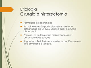 Etiologia
Cirurgia e histerectomia
 Formação de aderências
 As mulheres estão particularmente sujeitas a
estagnação do Qi e/ou Sangue após a cirurgia
abdominal
 Primeiro: as mulheres são mais propensas a
desarmonias de sangue
 Segundo: o TA inferior em mulheres contém o útero
que armazena o sangue.
 