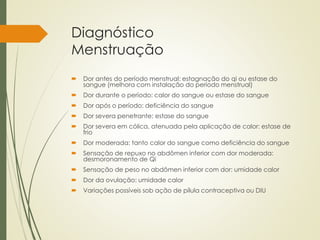 Diagnóstico
Menstruação
 Dor antes do período menstrual: estagnação do qi ou estase do
sangue (melhora com instalação do período menstrual)
 Dor durante o período: calor do sangue ou estase do sangue
 Dor após o período: deficiência do sangue
 Dor severa penetrante: estase do sangue
 Dor severa em cólica, atenuada pela aplicação de calor: estase de
frio
 Dor moderada: tanto calor do sangue como deficiência do sangue
 Sensação de repuxo no abdômen inferior com dor moderada:
desmoronamento de Qi
 Sensação de peso no abdômen inferior com dor: umidade calor
 Dor da ovulação: umidade calor
 Variações possíveis sob ação de pílula contraceptiva ou DIU
 