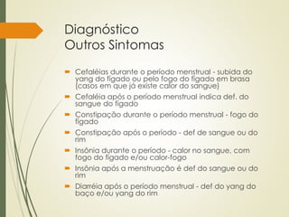 Diagnóstico
Outros Sintomas
 Cefaléias durante o período menstrual - subida do
yang do fígado ou pelo fogo do fígado em brasa
(casos em que já existe calor do sangue)
 Cefaléia após o período menstrual indica def. do
sangue do fígado
 Constipação durante o período menstrual - fogo do
fígado
 Constipação após o período - def de sangue ou do
rim
 Insônia durante o período - calor no sangue, com
fogo do fígado e/ou calor-fogo
 Insônia após a menstruação é def do sangue ou do
rim
 Diarréia após o período menstrual - def do yang do
baço e/ou yang do rim
 