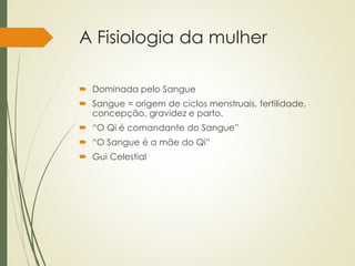 A Fisiologia da mulher
 Dominada pelo Sangue
 Sangue = origem de ciclos menstruais, fertilidade,
concepção, gravidez e parto.
 “O Qi é comandante do Sangue”
 “O Sangue é a mãe do Qi”
 Gui Celestial
 