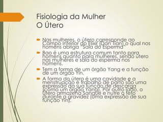Fisiologia da Mulher
O Útero
 Nas mulheres, o útero corresponde ao
Campo Inferior do Elixir (Dan Tian) o qual nos
homens abriga “Sala do Esperma”
 Bao é uma estrutura comum tanto para
homens quanto para mulheres, sendo útero
nas mulheres e sala do esperma nos
homens.
 Tem a forma de um órgão Yang e a função
de um órgão Yin.
 A forma do útero é uma cavidade e a
menstruação e trabalho de parto são uma
expressão da sua função de descarga
(como um órgão Yang). Por outro lado, o
Útero armazena Sangue e nutre o feto
durante a gravidez (uma expressão de sua
função Yin).
 