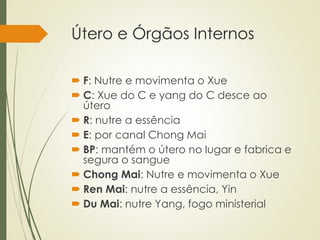 Útero e Órgãos Internos
 F: Nutre e movimenta o Xue
 C: Xue do C e yang do C desce ao
útero
 R: nutre a essência
 E: por canal Chong Mai
 BP: mantém o útero no lugar e fabrica e
segura o sangue
 Chong Mai: Nutre e movimenta o Xue
 Ren Mai: nutre a essência, Yin
 Du Mai: nutre Yang, fogo ministerial
 