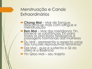 Menstruação e Canais
Extraordinários
Chong Mai – Mar de Sangue,
relaciona-se mais com sangue e
menstruação
Ren Mai – Mar dos meridianos Yin,
fornece as substâncias Yin para
todos os processos fisiológicos e
passagens hormonais das mulheres
Du Mai - representa o aspecto yang
das funções reprodutivas femininas
Dai Mai - guia e sustenta o Qi do
útero e a essência
Yin Qiao Mai – seu trajeto
 