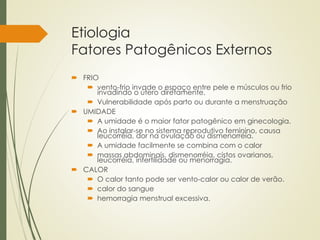 Etiologia
Fatores Patogênicos Externos
 FRIO
 vento-frio invade o espaço entre pele e músculos ou frio
invadindo o útero diretamente.
 Vulnerabilidade após parto ou durante a menstruação
 UMIDADE
 A umidade é o maior fator patogênico em ginecologia.
 Ao instalar-se no sistema reprodutivo feminino, causa
leucorréia, dor na ovulação ou dismenorréia.
 A umidade facilmente se combina com o calor
 massas abdominais, dismenorréia, cistos ovarianos,
leucorréia, infertilidade ou menorragia.
 CALOR
 O calor tanto pode ser vento-calor ou calor de verão.
 calor do sangue
 hemorragia menstrual excessiva.
 