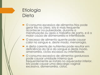 Etiologia
Dieta
 O consumo excessivo de alimentos frios pode
gerar frio no útero. Isto é mais frequente
acontecer na puberdade, durante a
menstruação ou após o trabalho de parto, e é a
maior causa de dismenorréia e infertilidade.
 O excesso de alimento quente pode causar
calor no sangue e, deste modo, menorragia.
 A dieta carente de nutrientes pode resultar em
deficiência do Qi e do sangue e deste modo,
amenorréia, ciclos escassos ou infertilidade.
 O consumo excessivo de alimentos gordurosos
pode causar umidade interna que
frequentemente se instala no aquecedor inferior.
Isto pode causar uma descarga vaginal
excessiva, dismenorréia, cistos.
 