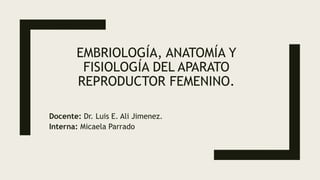 EMBRIOLOGÍA, ANATOMÍA Y
FISIOLOGÍA DEL APARATO
REPRODUCTOR FEMENINO.
Docente: Dr. Luis E. Ali Jimenez.
Interna: Micaela Parrado
 