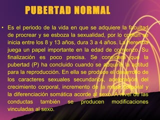 PUBERTAD NORMAL Es el periodo de la vida en que se adquiere la facultad de procrear y se esboza la sexualidad, por lo común se inicia entre los 8 y 13 años, dura 3 a 4 años. La herencia juega un papel importante en la edad de comienzo. Su finalización es poco precisa. Se considera que la pubertad (P) ha concluido cuando se adquirió la aptitud para la reproducción. En ella se produce el desarrollo de los caracteres sexuales secundarios, aceleración del crecimiento corporal, incremento de la masa corporal y la diferenciación somática acorde al sexo. A nivel de las conductas también se producen modificaciones vinculadas al sexo. 
