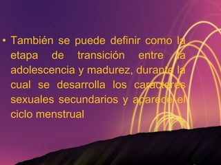 También se puede definir como la etapa de transición entre la adolescencia y madurez, durante la cual se desarrolla los caracteres sexuales secundarios y aparece el ciclo menstrual 