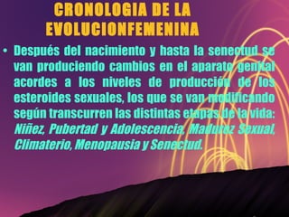 CRONOLOGIA DE LA EVOLUCIONFEMENINA Después del nacimiento y hasta la senectud se van produciendo cambios en el aparato genital acordes a los niveles de producción de los esteroides sexuales, los que se van modificando según transcurren las distintas etapas de la vida:  Niñez, Pubertad y Adolescencia, Madurez Sexual, Climaterio, Menopausia y Senectud. 
