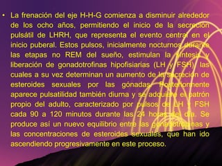 La frenación del eje H-H-G comienza a disminuir alrededor de los ocho años, permitiendo el inicio de la secreción pulsátil de LHRH, que representa el evento central en el inicio puberal. Estos pulsos, inicialmente nocturnos durante las etapas no REM del sueño, estimulan la síntesis y liberación de gonadotrofinas hipofisiarias (LH y FSH), las cuales a su vez determinan un aumento de la secreción de esteroides sexuales por las gónadas. Posteriormente aparece pulsatilidad también diurna y se adquiere el patrón propio del adulto, caracterizado por pulsos de LH y FSH cada 90 a 120 minutos durante las 24 horas del día. Se produce así un nuevo equilibrio entre las gonadotropinas y las concentraciones de esteroides sexuales, que han ido ascendiendo progresivamente en este proceso. 
