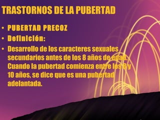 TRASTORNOS DE LA PUBERTAD PUBERTAD PRECOZ Definición: Desarrollo de los caracteres sexuales secundarios antes de los 8 años de edad. Cuando la pubertad comienza entre los 8 y 10 años, se dice que es una pubertad adelantada. 