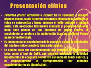 Presentación clínica Pubertad precoz verdadera  o  central:  En su comienzo y durante algunos meses, suele existir un desarrollo aislado de las mamas, la vulva se estrogeniza y luego aparece el vello pubiano e incluso axilar, esta asociación (desarrollo mamario  y  pilosidad pubiana) debe hace pensar en una pubertad de origen central. El crecimiento se acelera y la maduración ósea se adelanta. Puede aparecer metrorragia. Es fundamental el seguimiento de la paciente, ya que la instalación del cuadro clínico completo dura varios meses. La clínica debe ser complementada con métodos de diagnóstico tales como el test de GnRH, que pone en evidencia la actividad hipotalámica, la ecografía demuestra ausencia de tumor ovárico, y el colpocitograma la estrogenización (ver métodos complementarios de diagnóstico). 